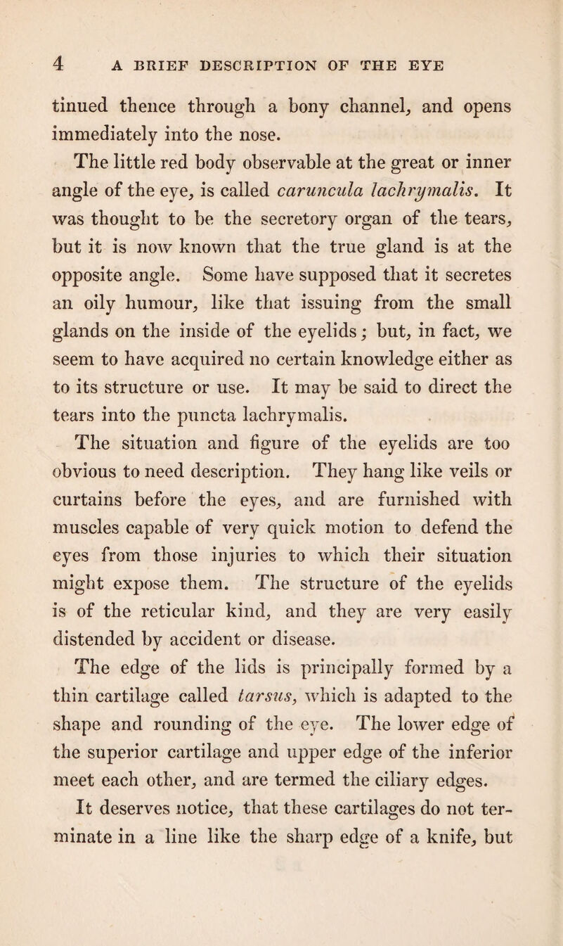 tinued thence through a bony channel, and opens immediately into the nose. The little red body observable at the great or inner angle of the eye, is called caruncula lachrymails. It was thought to be the secretory organ of the tears, but it is now known that the true gland is at the opposite angle. Some have supposed that it secretes an oily humour, like that issuing from the small glands on the inside of the eyelids; but, in fact, we seem to have acquired no certain knowledge either as to its structure or use. It may be said to direct the tears into the puncta lachrymalis. The situation and figure of the eyelids are too obvious to need description. They hang like veils or curtains before the eyes, and are furnished with muscles capable of very quick motion to defend the eyes from those injuries to which their situation might expose them. The structure of the eyelids is of the reticular kind, and they are very easily distended by accident or disease. The edge of the lids is principally formed by a thin cartilage called tarsus, which is adapted to the shape and rounding of the eye. The lower edge of the superior cartilage and upper edge of the inferior meet each other, and are termed the ciliary edges. It deserves notice, that these cartilages do not ter¬ minate in a line like the sharp edge of a knife, but