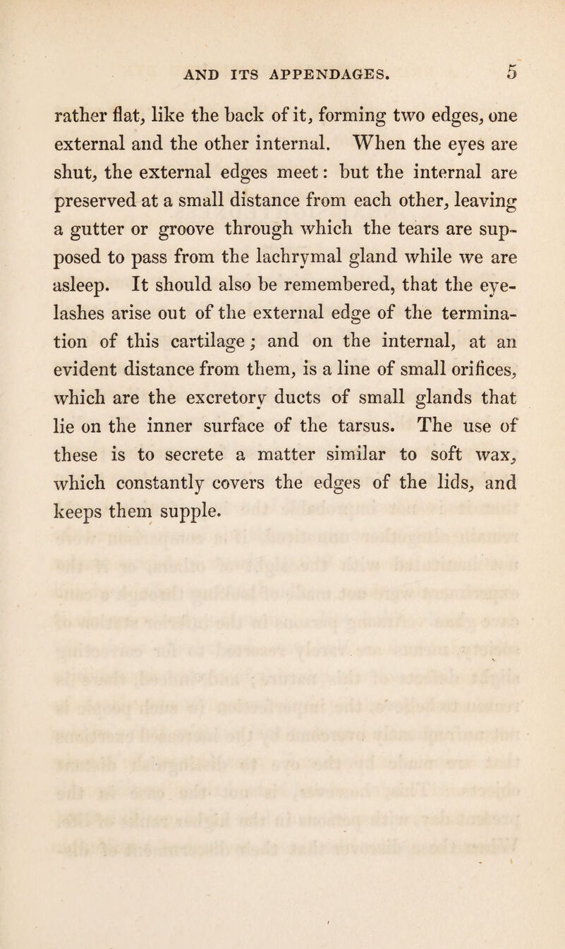 rather flat, like the hack of it, forming two edges, one external and the other internal. When the eyes are shut, the external edges meet: hut the internal are preserved at a small distance from each other, leaving a gutter or groove through which the tears are sup¬ posed to pass from the lachrymal gland while we are asleep. It should also be remembered, that the eye¬ lashes arise out of the external edge of the termina¬ tion of this cartilage; and on the internal, at an evident distance from them, is a line of small orifices, which are the excretory ducts of small glands that lie on the inner surface of the tarsus. The use of these is to secrete a matter similar to soft wax, which constantly covers the edges of the lids, and keeps them supple.