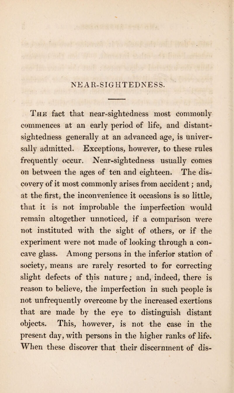 NEAR-SIGHTEDNESS. The fact that near-sightedness most commonly commences at an early period of life, and distant¬ sightedness generally at an advanced age, is univer¬ sally admitted. Exceptions, however, to these rules frequently occur. Near-sightedness usually comes on between the ages of ten and eighteen. The dis¬ covery of it most commonly arises from accident; and, at the first, the inconvenience it occasions is so little, that it is not improbable the imperfection -would remain altogether unnoticed, if a comparison were not instituted with the sight of others, or if the experiment were not made of looking through a con¬ cave glass. Among persons in the inferior station of society, means are rarely resorted to for correcting slight defects of this nature; and, indeed, there is reason to believe, the imperfection in such people is not unfrequently overcome by the increased exertions that are made by the eye to distinguish distant objects. This, however, is not the case in the present day, with persons in the higher ranks of life. When these discover that their discernment of dis-