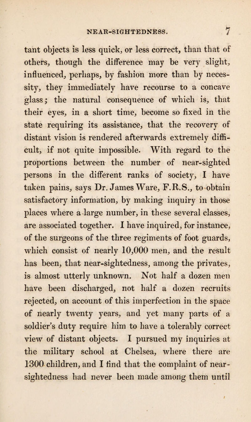 tant objects is less quick, or less correct, than that of others, though the difference may be very slight, influenced, perhaps, by fashion more than by neces¬ sity, they immediately have recourse to a concave glass; the natural consequence of which is, that their eyes, in a short time, become so fixed in the state requiring its assistance, that the recovery of distant vision is rendered afterwards extremely diffi¬ cult, if not quite impossible. With regard to the proportions between the number of near-sighted persons in the different ranks of society, I have taken pains, says Dr. James Ware, F.R.S., to obtain satisfactory information, by making inquiry in those places where a large number, in these several classes, are associated together. I have inquired, for instance, of the surgeons of the three regiments of foot guards, which consist of nearly 10,000 men, and the result has been, that near-sightedness, among the privates, is almost utterly unknown. Not half a dozen men have been discharged, not half a dozen recruits rejected, on account of this imperfection in the space of nearly twenty years, and yet many parts of a soldier’s duty require him to have a tolerably correct view of distant objects. I pursued my inquiries at the military school at Chelsea, where there are 1300 children, and I And that the complaint of near¬ sightedness had never been made among them until