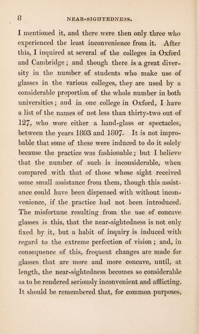 I mentioned it, and there were then only three who experienced the least inconvenience from it. After this, I inquired at several of the colleges in Oxford and Cambridge; and though there is a great diver¬ sity in the number of students who make use of glasses in the various colleges, they are used by a considerable proportion of the whole number in both universities; and in one college in Oxford, I have a list of the names of not less than thirty-two out of 127, who wore either a hand-glass or spectacles, between the years 1803 and 1807* It is not impro¬ bable that some of these were induced to do it solely because the practice was fashionable; but I believe that the number of such is inconsiderable, when compared with that of those whose sight received some small assistance from them, though this assist¬ ance could have been dispensed with without incon¬ venience, if the practice had not been introduced. The misfortune resulting from the use of concave glasses is this, that the near-sightedness is not only fixed by it, but a habit of inquiry is induced wfith regard to the extreme perfection of vision; and, in consequence of this, frequent changes are made for glasses that are more and more concave, until, at length, the near-sightedness becomes so considerable as to be rendered seriously inconvenient and afflicting. It should be remembered that, for common purposes,