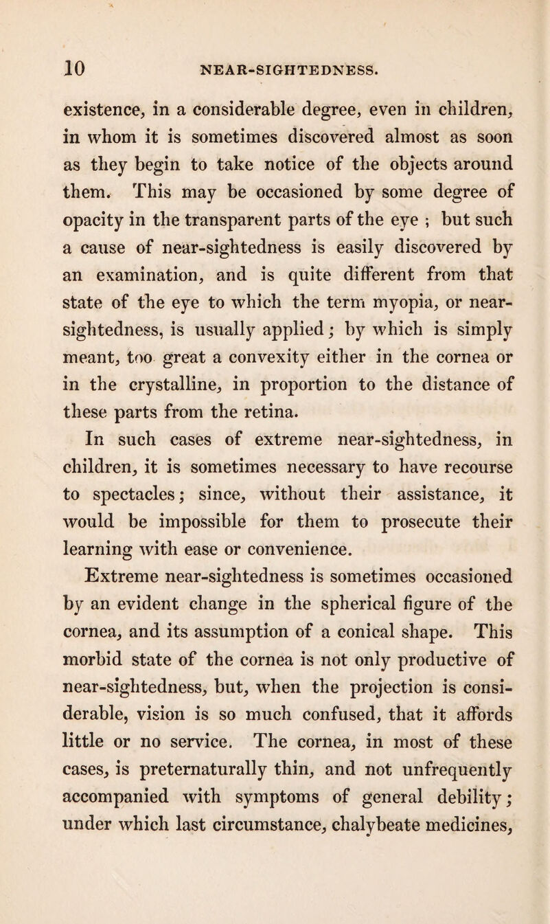 existence, in a considerable degree, even in children, in whom it is sometimes discovered almost as soon as they begin to take notice of the objects around them. This may be occasioned by some degree of opacity in the transparent parts of the eye ; but such a cause of near-sightedness is easily discovered by an examination, and is quite different from that state of the eye to which the term myopia, or near¬ sightedness, is usually applied; by which is simply meant, too great a convexity either in the cornea or in the crystalline, in proportion to the distance of these parts from the retina. In such cases of extreme near-sightedness, in children, it is sometimes necessary to have recourse to spectacles; since, without their assistance, it would be impossible for them to prosecute their learning with ease or convenience. Extreme near-sightedness is sometimes occasioned by an evident change in the spherical figure of the cornea, and its assumption of a conical shape. This morbid state of the cornea is not only productive of near-sightedness, but, when the projection is consi¬ derable, vision is so much confused, that it affords little or no service. The cornea, in most of these cases, is preternaturally thin, and not unfrequently accompanied with symptoms of general debility; under which last circumstance, chalybeate medicines,