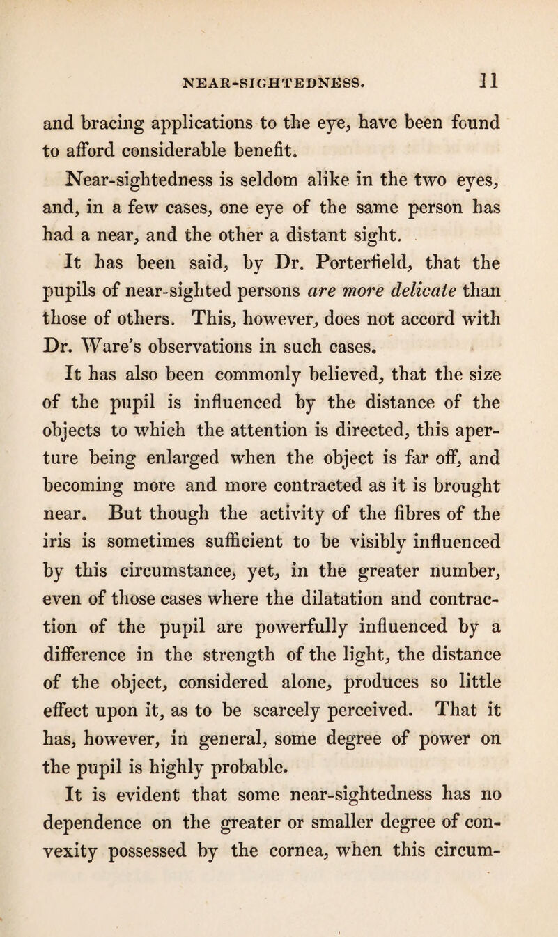 and bracing applications to the eye,, have been found to afford considerable benefit. Near-sightedness is seldom alike in the two eyes, and, in a few cases, one eye of the same person has had a near, and the other a distant sight. It has been said, by Dr. Porterfield, that the pupils of near-sighted persons are more delicate than those of others. This, however, does not accord with Dr. Ware’s observations in such cases. It has also been commonly believed, that the size of the pupil is influenced by the distance of the objects to which the attention is directed, this aper¬ ture being enlarged when the object is far off, and becoming more and more contracted as it is brought near. But though the activity of the fibres of the iris is sometimes sufficient to be visibly influenced by this circumstance* yet, in the greater number, even of those cases where the dilatation and contrac¬ tion of the pupil are powerfully influenced by a difference in the strength of the light, the distance of the object, considered alone, produces so little effect upon it, as to be scarcely perceived. That it has, however, in general, some degree of power on the pupil is highly probable. It is evident that some near-sightedness has no dependence on the greater or smaller degree of con¬ vexity possessed by the cornea, when this circum-