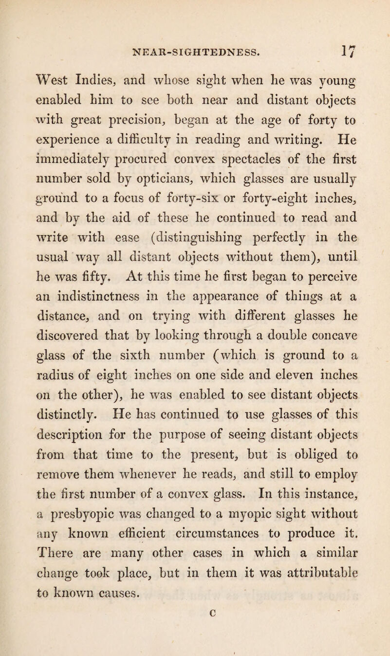 West Indies, and whose sight when he was young enabled him to see both near and distant objects with great precision, began at the age of forty to experience a difficulty in reading and writing. He immediately procured convex spectacles of the first number sold by opticians, which glasses are usually ground to a focus of forty-six or forty-eight inches, and by the aid of these he continued to read and write with ease (distinguishing perfectly in the usual way all distant objects without them), until he was fifty. At this time he first began to perceive an indistinctness in the appearance of things at a distance, and on trying with different glasses he discovered that by looking through a double concave glass of the sixth number (which is ground to a radius of eight inches on one side and eleven inches on the other), he was enabled to see distant objects distinctly. He has continued to use glasses of this description for the purpose of seeing distant objects from that time to the present, but is obliged to remove them whenever he reads, and still to employ the first number of a convex glass. In this instance, a presbyopic was changed to a myopic sight without any known efficient circumstances to produce it. There are many other cases in which a similar change took place, but in them it was attributable to known causes. c