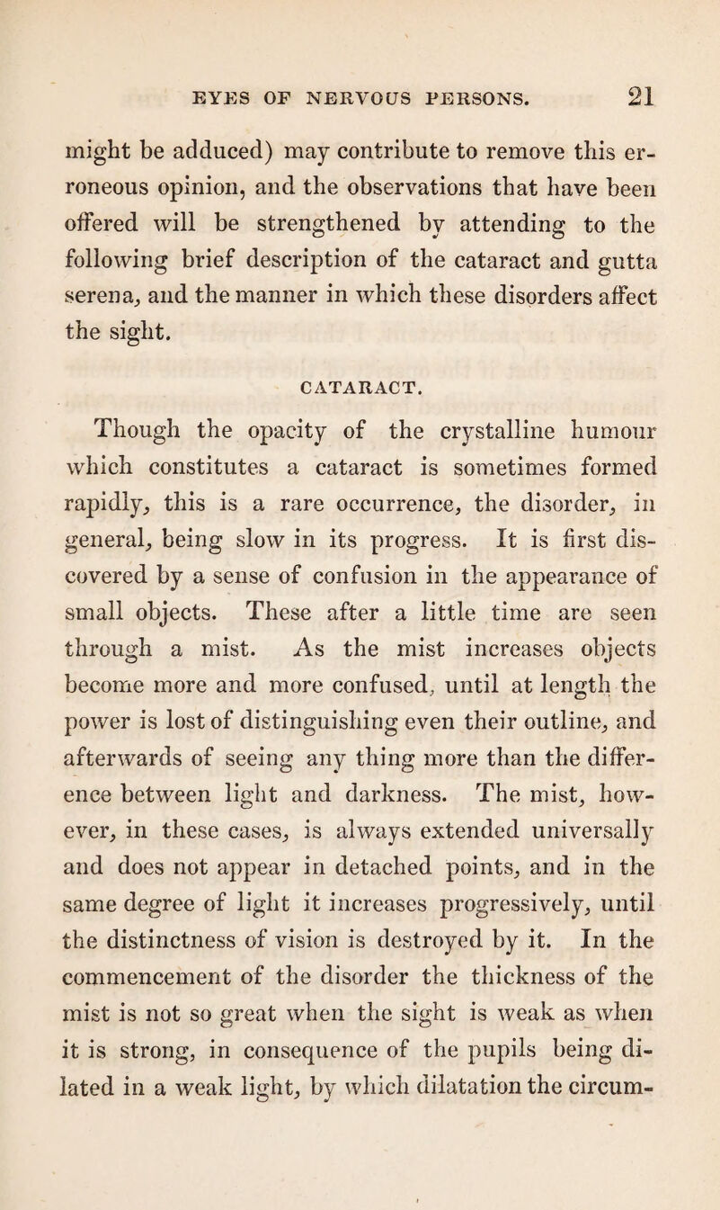 might be adduced) may contribute to remove this er¬ roneous opinion, and the observations that have been offered will be strengthened by attending to the following brief description of the cataract and gutta serena, and the manner in which these disorders affect the sight. CATARACT. Though the opacity of the crystalline humour which constitutes a cataract is sometimes formed rapidly., this is a rare occurrence, the disorder, in general, being slow in its progress. It is first dis¬ covered by a sense of confusion in the appearance of small objects. These after a little time are seen through a mist. As the mist increases objects become more and more confused, until at length the power is lost of distinguishing even their outline, and afterwards of seeing any thing more than the differ¬ ence between light and darkness. The mist, how¬ ever, in these cases, is always extended universally and does not appear in detached points, and in the same degree of light it increases progressively, until the distinctness of vision is destroyed by it. In the commencement of the disorder the thickness of the mist is not so great when the sight is weak as when it is strong, in consequence of the pupils being di¬ lated in a weak light, by which dilatation the circum-