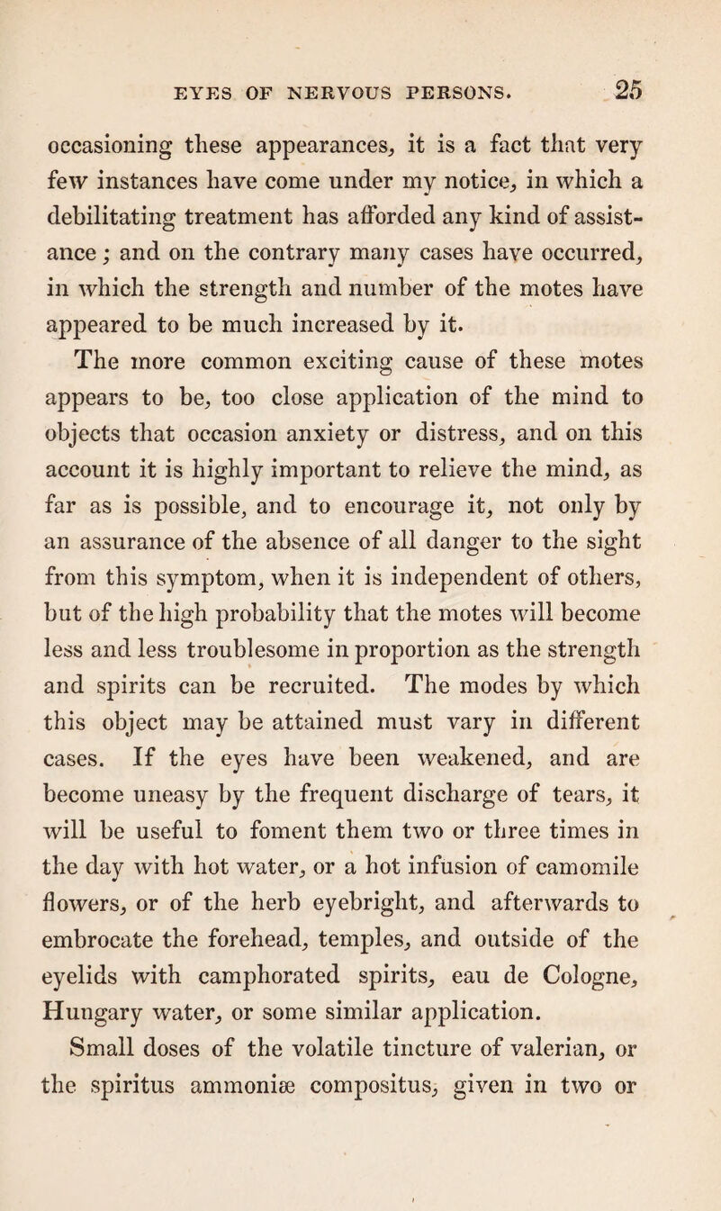 occasioning these appearances,, it is a fact that very few instances have come under my notice., in which a debilitating treatment has afforded any kind of assist¬ ance ; and on the contrary many cases have occurred, in which the strength and number of the motes have appeared to be much increased by it. The more common exciting cause of these motes appears to be, too close application of the mind to objects that occasion anxiety or distress, and on this account it is highly important to relieve the mind, as far as is possible, and to encourage it, not only by an assurance of the absence of all danger to the sight from this symptom, when it is independent of others, but of the high probability that the motes will become less and less troublesome in proportion as the strength and spirits can be recruited. The modes by which this object may be attained must vary in different cases. If the eyes have been weakened, and are become uneasy by the frequent discharge of tears, it will be useful to foment them two or three times in the day with hot water, or a hot infusion of camomile flowers, or of the herb eyebright, and afterwards to embrocate the forehead, temples, and outside of the eyelids with camphorated spirits, eau de Cologne, Hungary water, or some similar application. Small doses of the volatile tincture of valerian, or the spiritus ammonise compositus, given in two or