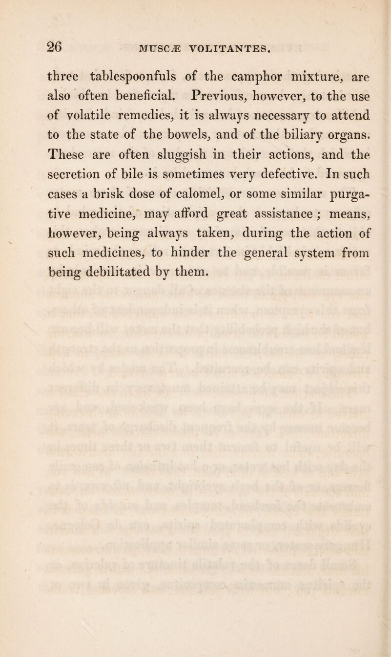 three tablespoonfuls of the camphor mixture, are also often beneficial. Previous, however, to the use of volatile remedies, it is always necessary to attend to the state of the bowels, and of the biliary organs. These are often sluggish in their actions, and the secretion of bile is sometimes very defective. In such cases a brisk dose of calomel, or some similar purga¬ tive medicine, may afford great assistance ; means, however, being always taken, during the action of such medicines, to hinder the general system from being debilitated by them.