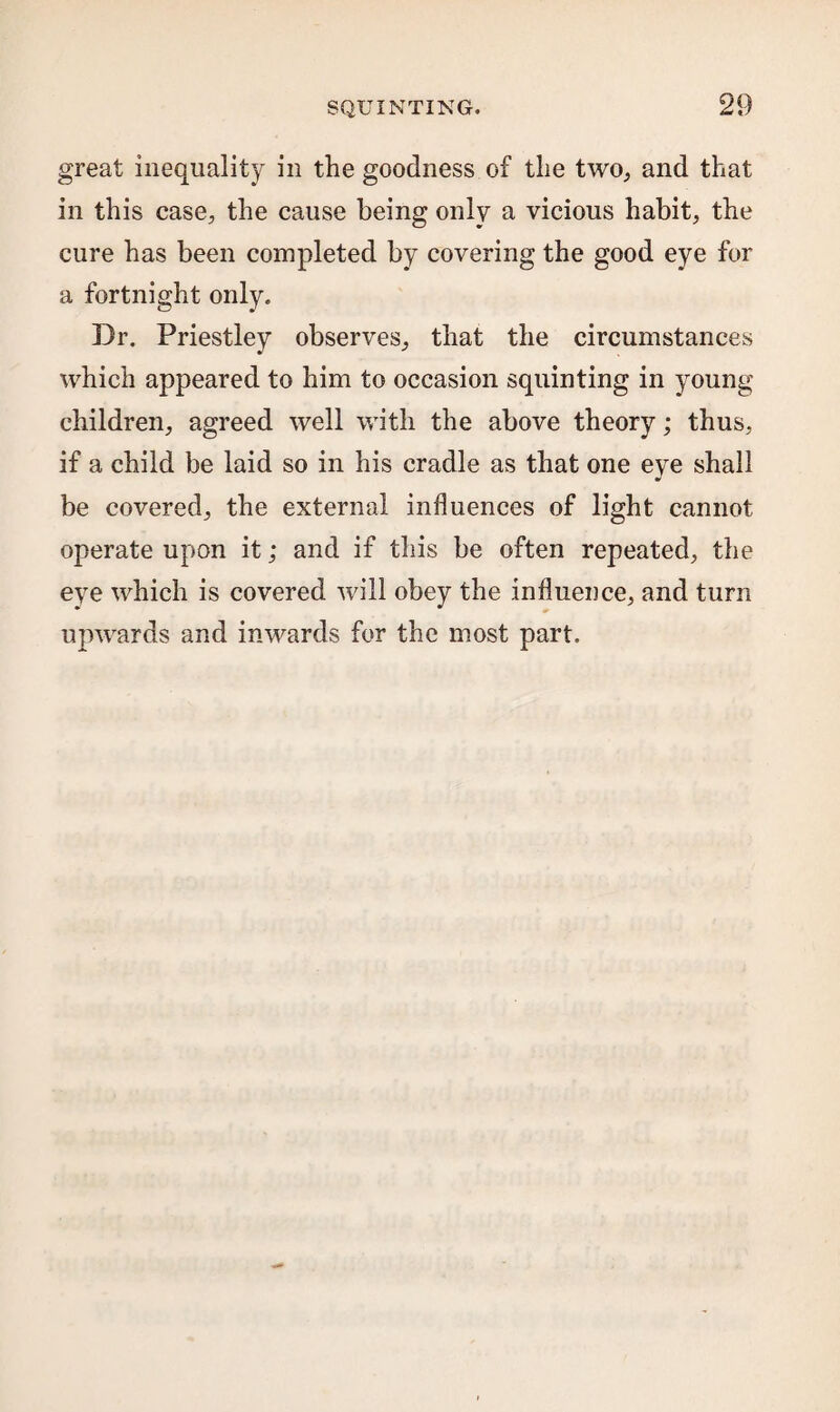 great inequality in the goodness of the two,, and that in this case, the cause being only a vicious habit, the cure has been completed by covering the good eye for a fortnight only. Dr. Priestley observes, that the circumstances which appeared to him to occasion squinting in young children, agreed well with the above theory; thus, if a child be laid so in his cradle as that one eye shall be covered, the external influences of light cannot operate upon it; and if this be often repeated, the eye which is covered will obey the influence, and turn upwards and inwards for the most part.