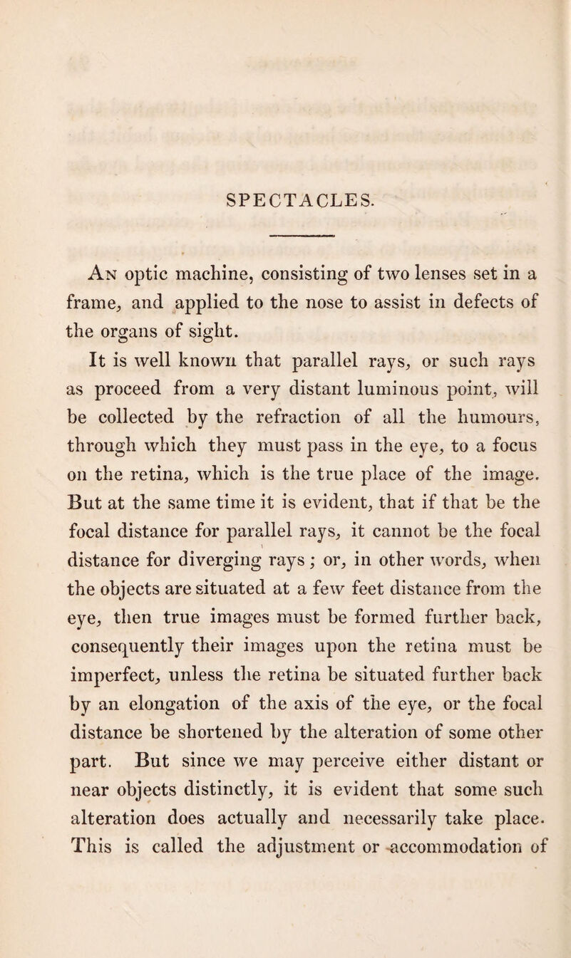 SPECTACLES. An optic machine, consisting of two lenses set in a frame, and applied to the nose to assist in defects of the organs of sight. It is well known that parallel rays, or such rays as proceed from a very distant luminous point, will be collected by the refraction of all the humours, through which they must pass in the eye, to a focus on the retina, which is the true place of the image. But at the same time it is evident, that if that be the focal distance for parallel rays, it cannot be the focal distance for diverging rays; or, in other words, when the objects are situated at a few feet distance from the eye, then true images must be formed further back, consequently their images upon the retina must be imperfect, unless the retina be situated further back by an elongation of the axis of the eye, or the focal distance be shortened by the alteration of some other part. But since we may perceive either distant or near objects distinctly, it is evident that some such alteration does actually and necessarily take place. This is called the adjustment or accommodation of