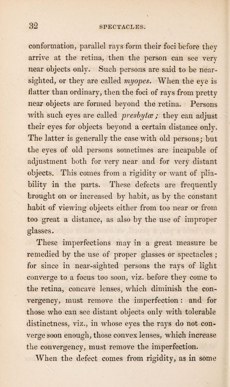 conformation, parallel rays form their foci before they arrive at the retina, then the person can see very near objects only. Such persons are said to be near¬ sighted, or they are called myopes. When the eye is flatter than ordinary, then the foci of rays from pretty near objects are formed beyond the retina. Persons with such eyes are called presbytoe ; they can adjust their eyes for objects beyond a certain distance only. The latter is generally the case with old persons; but the eyes of old persons sometimes are incapable of adjustment both for very near and for very distant objects. This comes from a rigidity or want of plia¬ bility in the parts. These defects are frequently brought on or increased by habit, as by the constant habit of viewing objects either from too near or from too great a distance, as also by the use of improper glasses. These imperfections may in a great measure be remedied by the use of proper glasses or spectacles ; for since in near-sighted persons the rays of light converge to a focus too soon, viz. before they come to the retina, concave lenses, which diminish the con- vergency, must remove the imperfection: and for those who can see distant objects only with tolerable distinctness, viz., in whose eyes the rays do not con¬ verge soon enough, those convex lenses, which increase the convergency, must remove the imperfection. When the defect comes from rigidity, as in some