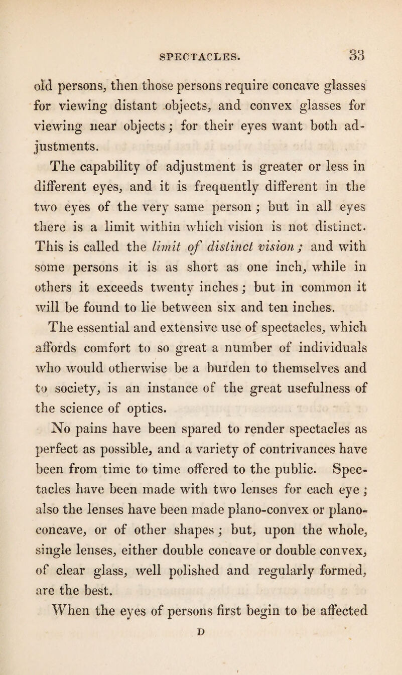 old persons, then those persons require concave glasses for viewing distant objects, and convex glasses for viewing near objects; for their eyes want both ad¬ justments. The capability of adjustment is greater or less in different eyes, and it is frequently different in the two eyes of the very same person ; but in all eyes there is a limit within which vision is not distinct. This is called the limit of distinct vision ; and with some persons it is as short as one inch, while in others it exceeds twenty inches; but in common it will be found to lie between six and ten inches. The essential and extensive use of spectacles, which affords comfort to so great a number of individuals who would otherwise be a burden to themselves and to society, is an instance of the great usefulness of the science of optics. No pains have been spared to render spectacles as perfect as possible, and a variety of contrivances have been from time to time offered to the public. Spec¬ tacles have been made with two lenses for each eye; also the lenses have been made plano-convex or plano¬ concave, or of other shapes; but, upon the whole, single lenses, either double concave or double convex, of clear glass, well polished and regularly formed, are the best. When the eyes of persons first begin to be affected D