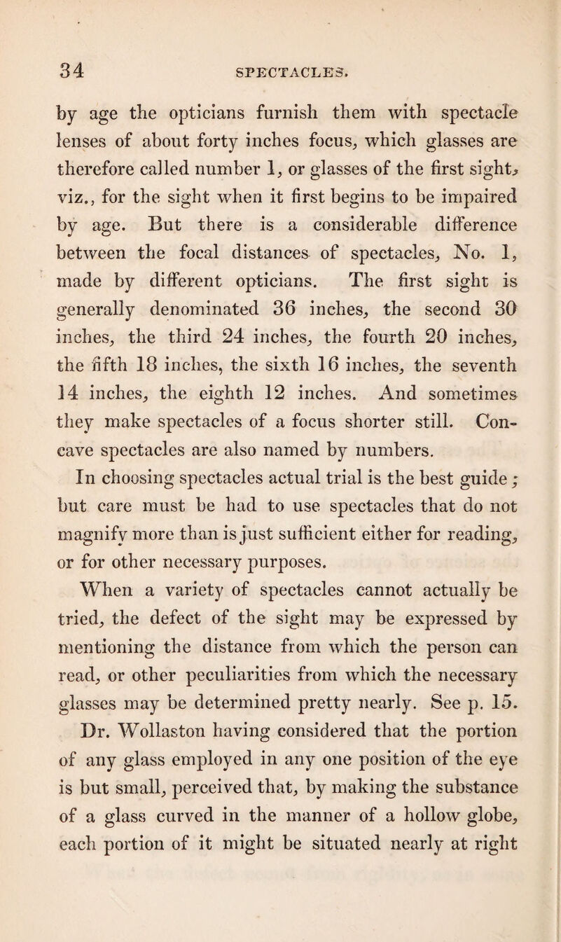 by age the opticians furnish them with spectacle lenses of about forty inches focus, which glasses are therefore called number 1, or glasses of the first sights viz.s for the sight when it first begins to be impaired by age. But there is a considerable difference between the focal distances of spectacles, No. 1, made by different opticians. The first sight is generally denominated 36 inches, the second 30 inches, the third 24 inches, the fourth 20 inches, the fifth 18 inches, the sixth 16 inches, the seventh 14 inches, the eighth 12 inches. And sometimes they make spectacles of a focus shorter still. Con¬ cave spectacles are also named by numbers. In choosing spectacles actual trial is the best guide ; but care must be had to use spectacles that do not magnify more than is just sufficient either for reading, or for other necessary purposes. When a variety of spectacles cannot actually be tried, the defect of the sight may be expressed by mentioning the distance from which the person can read, or other peculiarities from which the necessary glasses may be determined pretty nearly. See p. 15. Dr. Wollaston having considered that the portion of any glass employed in any one position of the eye is but small, perceived that, by making the substance of a glass curved in the manner of a hollow globe, each portion of it might be situated nearly at right