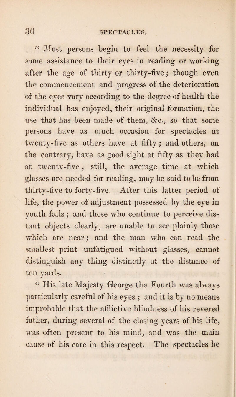 “ Most persons begin to feel the necessity for some assistance to their eyes in reading or working after the age of thirty or thirty-five; though even the commencement and progress of the deterioration of the eyes vary according to the degree of health the individual has enjoyed, their original formation, the use that has been made of them, Sic., so that some persons have as much occasion for spectacles at twenty-five as others have at fifty; and others, on the contrary, have as good sight at fifty as they had at twenty-five; still, the average time at which glasses are needed for reading, may be said to be from thirty-five to forty-five. After this latter period of life, the power of adjustment possessed by the eye in youth fails; and those who continue to perceive dis¬ tant objects clearly, are unable to see plainly those which are near; and the man who can read the smallest print unfatigued without glasses, cannot distinguish any thing distinctly at the distance of ten yards. f‘ His late Majesty George the Fourth was always particularly careful of his eyes ; and it is by no means improbable that the afflictive blindness of his revered father, during several of the closing years of his life, was often present to his mind, and was the main cause of his care in this respect. The spectacles he