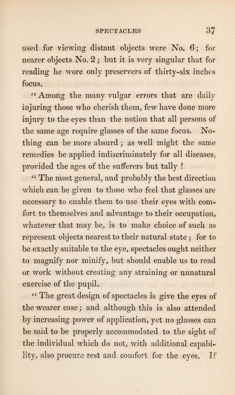 used for viewing distant objects were No. 6; for nearer objects No. 2 ; but it is very singular that for reading be wore only preservers of thirty-six inches focus. ff Among the many vulgar errors that are daily injuring those who cherish them, few have done more injury to the eyes than the notion that all persons of the same age require glasses of the same focus. No¬ thing can be more absurd; as wrell might the same remedies be applied indiscriminately for all diseases, provided the ages of the sufferers but tally ! “ The most general, and probably the best direction which can be given to those who feel that glasses are necessary to enable them to use their eyes with com¬ fort to themselves and advantage to their occupation, whatever that may be, is to make choice of such as represent objects nearest to their natural state 5 for to be exactly suitable to the eye, spectacles ought neither to magnify nor minify, but should enable us to read or work without creating any straining or unnatural exercise of the pupil. “ The great design of spectacles is give the eyes of the wearer ease; and although this is also attended by increasing power of application, yet no glasses can be said to be properly accommodated to the sight of the individual which do not, with additional capabi¬ lity, also procure rest and comfort for the eyes. If