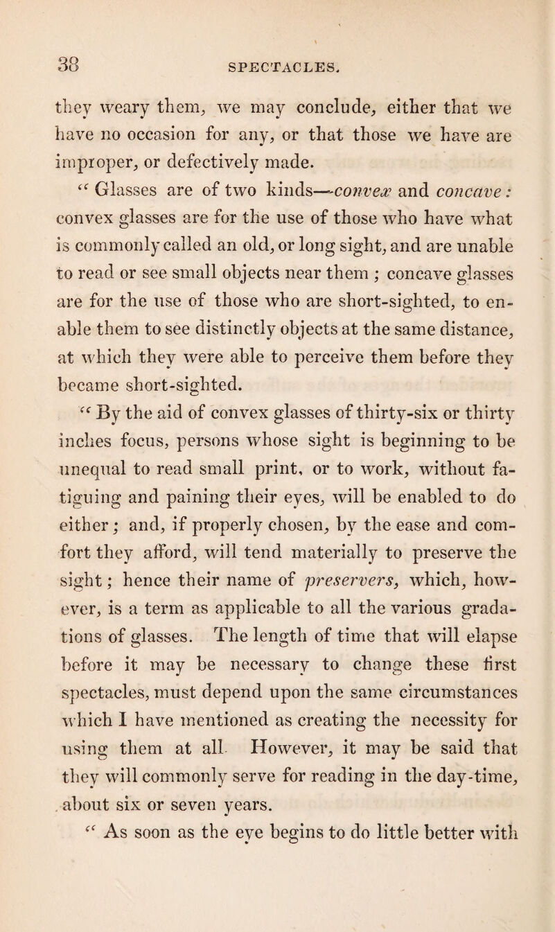 they weary them, we may conclude, either that we have no occasion for any, or that those we have are improper, or defectively made. <<r Glasses are of two kinds—-convex and concave: convex glasses are for the use of those who have what is commonly called an old, or long sight, and are unable to read or see small objects near them ; concave glasses are for the use of those who are short-sighted, to en¬ able them to see distinctly objects at the same distance, at which they were able to perceive them before they became short-sighted. By the aid of convex glasses of thirty-six or thirty inches focus, persons whose sight is beginning to be unequal to read small print, or to work, without fa¬ tiguing and paining their eyes, will be enabled to do either; and, if properly chosen, by the ease and com¬ fort they afford, will tend materially to preserve the sight; hence their name of preservers, which, how¬ ever, is a term as applicable to all the various grada¬ tions of glasses. The length of time that will elapse before it may be necessary to change these first spectacles, must depend upon the same circumstances which I have mentioned as creating the necessity for using them at all However, it may be said that they will commonly serve for reading in the day-time, about six or seven years. “ As soon as the eye begins to do little better with