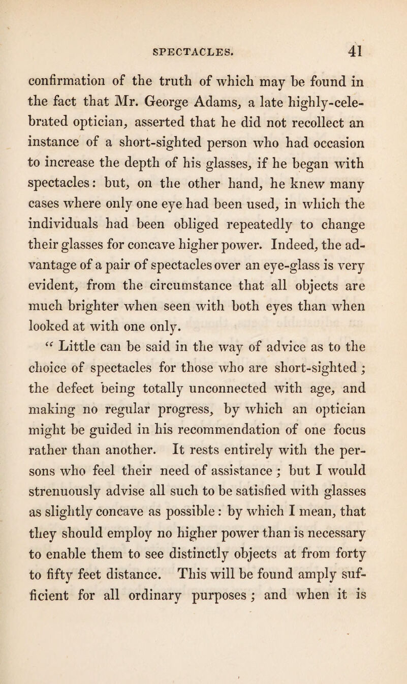 confirmation of the truth of which may he found in the fact that Mr. George Adams., a late highly-cele¬ brated optician, asserted that he did not recollect an instance of a short-sighted person who had occasion to increase the depth of his glasses, if he began with spectacles: but, on the other hand, he knew many cases where only one eye had been used, in which the individuals had been obliged repeatedly to change their glasses for concave higher power. Indeed, the ad¬ vantage of a pair of spectacles over an eye-glass is very evident, from the circumstance that all objects are much brighter when seen with both eyes than when looked at with one only. “ Little can be said in the way of advice as to the choice of spectacles for those who are short-sighted ; the defect being totally unconnected with age, and making no regular progress, by which an optician might be guided in his recommendation of one focus rather than another. It rests entirely with the per¬ sons who feel their need of assistance; but I would strenuously advise all such to be satisfied with glasses as slightly concave as possible: by which I mean, that they should employ no higher power than is necessary to enable them to see distinctly objects at from forty to fifty feet distance. This will be found amply suf¬ ficient for all ordinary purposes ; and when it is