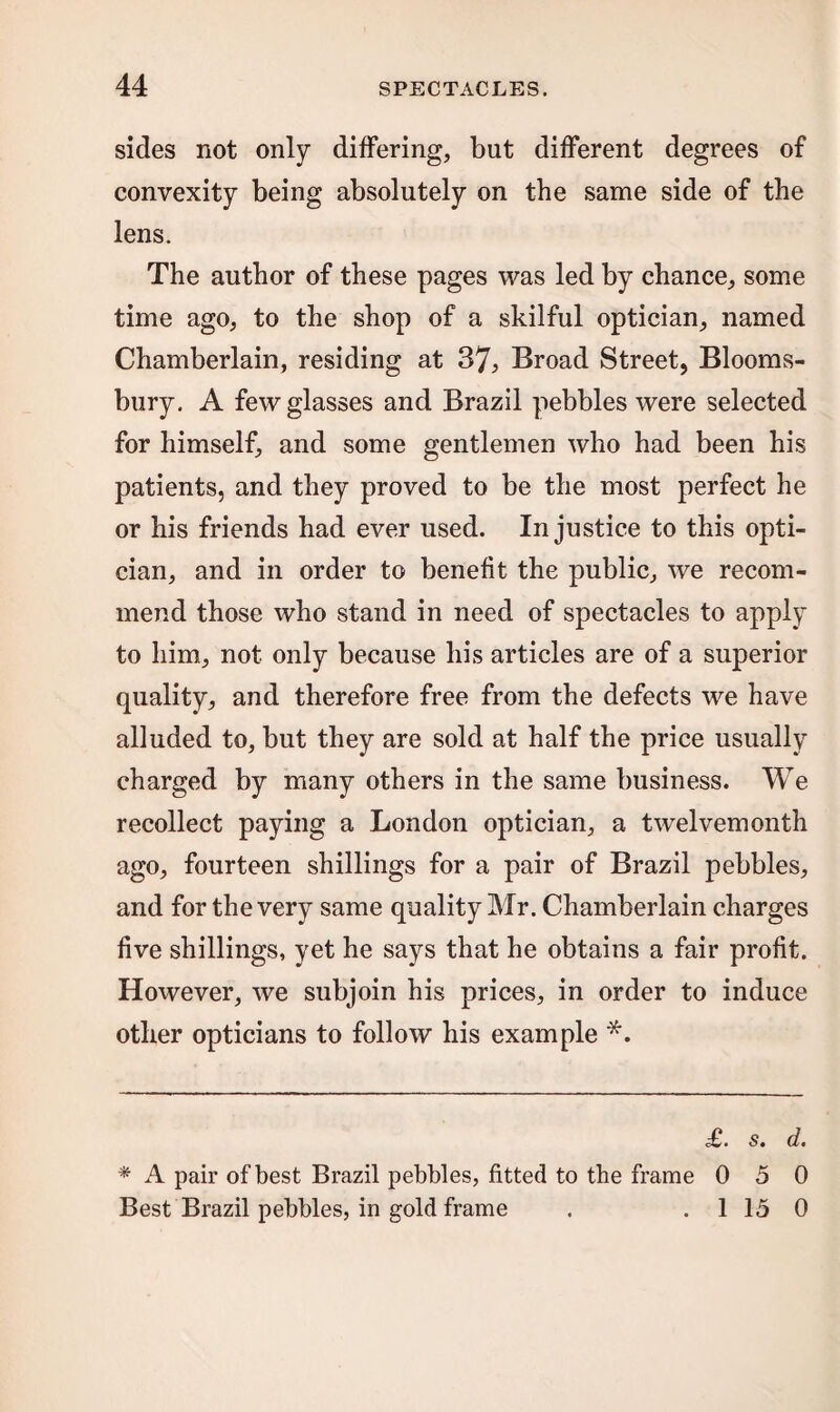 sides not only differing, but different degrees of convexity being absolutely on the same side of the lens. The author of these pages was led by chance, some time ago, to the shop of a skilful optician, named Chamberlain, residing at 37, Broad Street, Blooms¬ bury. A few glasses and Brazil pebbles were selected for himself, and some gentlemen who had been his patients, and they proved to be the most perfect he or his friends had ever used. Injustice to this opti¬ cian, and in order to benefit the public, we recom¬ mend those who stand in need of spectacles to apply to him, not only because his articles are of a superior quality, and therefore free from the defects we have alluded to, but they are sold at half the price usually charged by many others in the same business. We recollect paying a London optician, a twelvemonth ago, fourteen shillings for a pair of Brazil pebbles, and for the very same quality Mr. Chamberlain charges five shillings, yet he says that he obtains a fair profit. However, we subjoin his prices, in order to induce other opticians to follow his example *. £. s. d. * A pair of best Brazil pebbles, fitted to the frame 0 5 0 Best Brazil pebbles, in gold frame . . 1 15 0