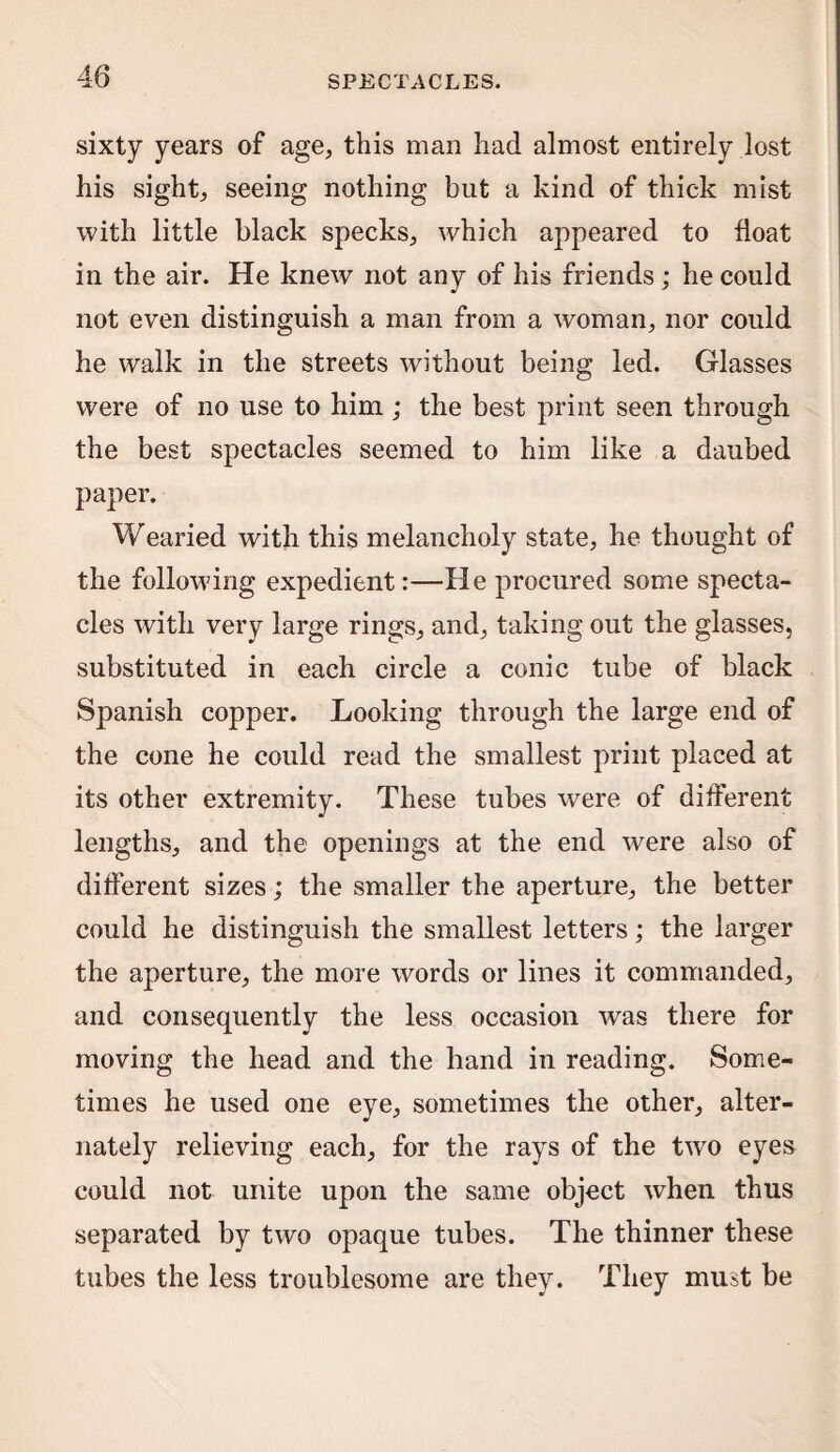sixty years of age, this man had almost entirely lost his sight, seeing nothing but a kind of thick mist with little black specks, which appeared to float in the air. He knew not any of his friends ; he could not even distinguish a man from a woman, nor could he walk in the streets without being led. Glasses were of no use to him ; the best print seen through the best spectacles seemed to him like a daubed paper. Wearied with this melancholy state, he thought of the following expedient:—He procured some specta¬ cles with very large rings, and, taking out the glasses, substituted in each circle a conic tube of black Spanish copper. Looking through the large end of the cone he could read the smallest print placed at its other extremity. These tubes were of different lengths, and the openings at the end were also of different sizes; the smaller the aperture, the better could he distinguish the smallest letters; the larger the aperture, the more words or lines it commanded, and consequently the less occasion was there for moving the head and the hand in reading. Some¬ times he used one eye, sometimes the other, alter¬ nately relieving each, for the rays of the twro eyes could not unite upon the same object when thus separated by two opaque tubes. The thinner these tubes the less troublesome are they. They must be