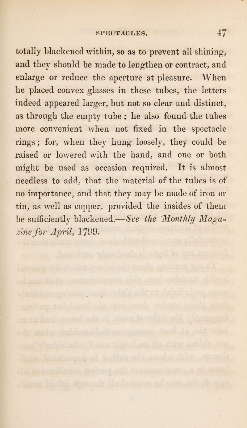 totally blackened within, so as to prevent all shining, and they should be made to lengthen or contract, and enlarge or reduce the aperture at pleasure. When he placed convex glasses in these tubes, the letters indeed appeared larger, but not so clear and distinct, as through the empty tube ; he also found the tubes more convenient when not fixed in the spectacle rings; for, when they hung loosely, they could be raised or lowered with the hand, and one or both might be used as occasion required. It is almost needless to add, that the material of the tubes is of no importance, and that they may be made of iron or tin, as well as copper, provided the insides of them be sufficiently blackened.—See the Monthly Maga¬ zine for April, 1799.