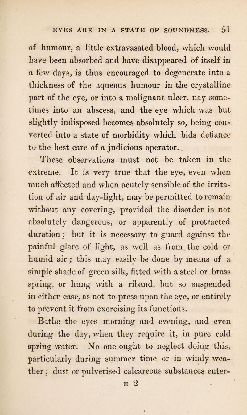 of humour, a little extravasated blood, which would have been absorbed and have disappeared of itself ip a few days, is thus encouraged to degenerate into a thickness of the aqueous humour in the crystalline part of the eye, or into a malignant ulcer, nay some¬ times into an abscess, and the eye which was but slightly indisposed becomes absolutely so, being con¬ verted into a state of morbidity which bids defiance to the best care of a judicious operator. These observations must not be taken in the extreme. It is very true that the eye, even when much affected and when acutely sensible of the irrita¬ tion of air and day-light, may be permitted to remain without any covering, provided the disorder is not absolutely dangerous, or apparently of protracted duration; but it is necessary to guard against the painful glare of light, as well as from the cold or humid air; this may easily be done by means of a simple shade of green silk, fitted with a steel or brass spring, or hung with a riband, but so suspended in either case, as not to press upon the eye, or entirely to prevent it from exercising its functions. Bathe the eyes morning and evening, and even during the day, when they require it, in pure cold spring water. No one ought to neglect doing this, particularly during summer time or in windy wea¬ ther ; dust or pulverised calcareous substances enter- e 2