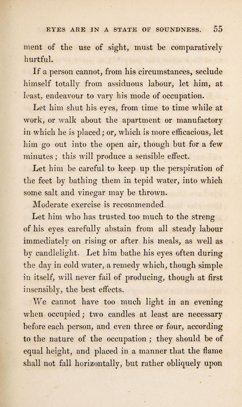 ment of the use of sight., must be comparatively hurtful. If a person cannot, from his circumstances, seclude himself totally from assiduous labour, let him, at least, endeavour to vary his mode of occupation. Let him shut his eyes, from time to time while at work, or walk about the apartment or manufactory in which he is placed; or, which is more efficacious, let him go out into the open air, though but for a few minutes; this will produce a sensible effect. Let him be careful to keep up the perspiration of the feet by bathing them in tepid water, into which some salt and vinegar may be thrown. Moderate exercise is recommended. Let him who has trusted too much to the streng of his eyes carefully abstain from all steady labour immediately on rising or after his meals, as well as by candlelight. Let him bathe his eyes often during the day in cold water, a remedy which, though simple in itself, will never fail of producing, though at first insensibly, the best effects. We cannot have too much light in an evening when occupied; two candles at least are necessary before each person, and even three or four, according to the nature of the occupation ; they should be of equal height, and placed in a manner that the flame shall not fall horizontally, but rather obliquely upon