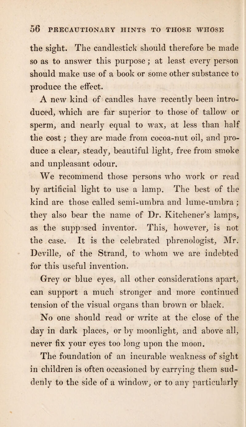the sight. The candlestick should therefore be made so as to answer this purpose; at least every person should make use of a book or some other substance to produce the effect. A new kind of candles have recently been intro¬ duced., which are far superior to those of tallow or sperm, and nearly equal to wax, at less than half the cost; they are made from cocoa-nut oil, and pro¬ duce a clear, steady, beautiful light, free from smoke and unpleasant odour. We recommend those persons who work or read by artificial light to use a lamp. The best of the kind are those called semi-umbra and lume-umbra ; they also bear the name of Dr. Kitchener's lamps, as the supposed inventor. This, however, is not the case. It is the celebrated phrenologist, Mr. Deville, of the Strand, to whom we are indebted for this useful invention. Grey or blue eyes, all other considerations apart, can support a much stronger and more continued tension of the visual organs than brown or black. No one should read or write at the close of the day in dark places, or by moonlight, and above all, never fix your eyes too long upon the moon. The foundation of an incurable weakness of sight in children is often occasioned by carrying them sud¬ denly to the side of a window, or to any particularly