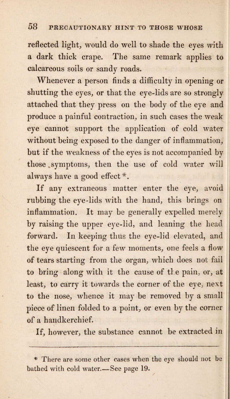 reflected light, would do well to shade the eyes with a dark thick crape. The same remark applies to calcareous soils or sandy roads. Whenever a person finds a difficulty in opening or shutting the eyes, or that the eye-lids are so strongly attached that they press on the body of the eye and produce a painful contraction, in such cases the weak eye cannot support the application of cold water without being exposed to the danger of inflammation, but if the weakness of the eyes is not accompanied by those .symptoms, then the use of cold water will always have a good effect*. If any extraneous matter enter the eye, avoid rubbing the eye-lids with the hand, this brings on inflammation. It may be generally expelled merely by raising the upper eye-lid, and leaning the head forward. In keeping thus the eye-lid elevated, and the eye quiescent for a few moments, one feels a flow of tears starting from the organ, which does not fail to bring along with it the cause of the pain, or, at least, to carry it towards the corner of the eye, next to the nose, whence it may be removed by a small piece of linen folded to a point, or even by the corner of a handkerchief. If, however, the substance cannot be extracted in * There are some other cases when the eye should not be bathed with cold water.—See page 19.