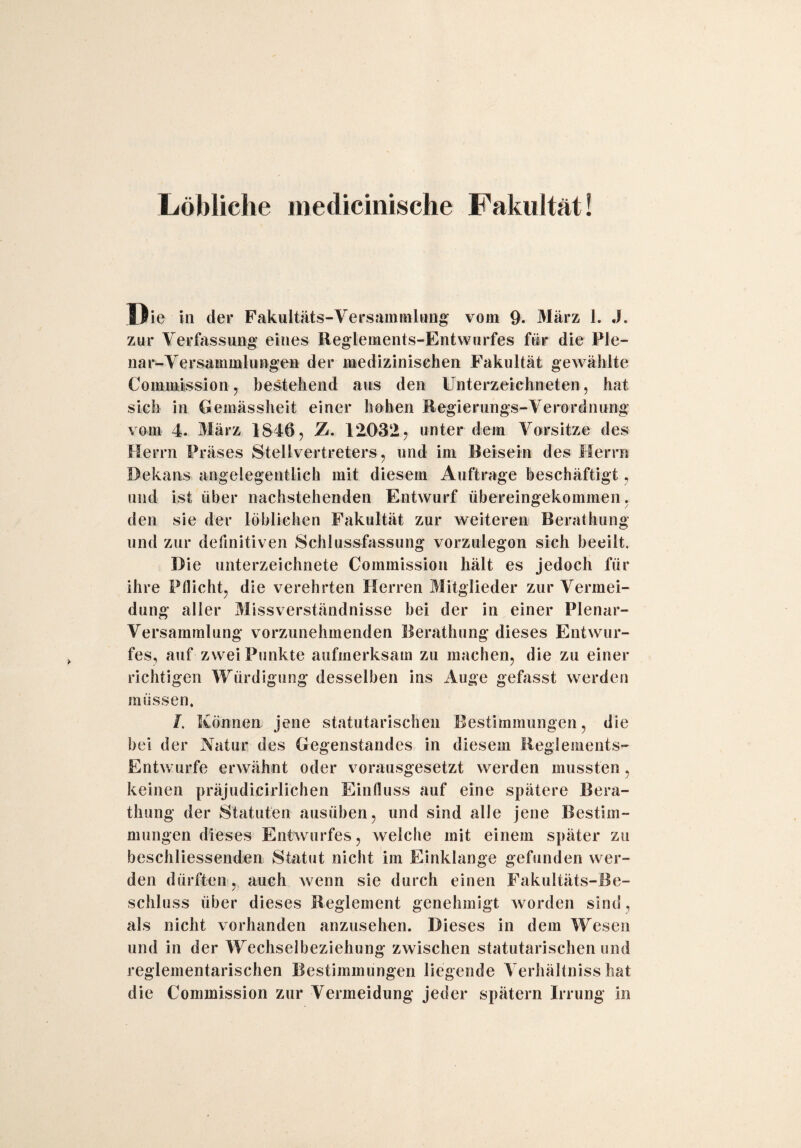 Löbliche medicinische Fakultät! Die in der Fakultäts-Versammlung vom 9. März 1. J. zur Verfassung eines Reglements-Entwurfes für die Ple- nar-Versammlungen der medizinischen Fakultät gewählte Commission 7 bestehend aus den Unterzeichneten, hat sich in Gemässheit einer hohen Regierungs-Verordnung vom 4. März 1846 , 7j. 12032, unter dem Vorsitze des Herrn Präses Stellvertreters, und im Beisein des Herrn Dekans angelegentlich mit diesem Aufträge beschäftigt, und ist über nachstehenden Entwurf übereingekommen. den sie der löblichen Fakultät zur weiteren Berathung und zur definitiven Schlussfassung vorzulegon sich beeilt. Die Unterzeichnete Commission hält es jedoch für ihre Pflicht, die verehrten Herren Mitglieder zur Vermei¬ dung aller Missverständnisse bei der in einer Plenar¬ versammlung vorzunehmenden Berathung dieses Entwur¬ fes, auf zwei Punkte aufmerksam zu machen, die zu einer richtigen Würdigung desselben ins Auge gefasst werden müssen. I. Können jene statutarischen Bestimmungen, die bei der Natur des Gegenstandes in diesem Reglements- Entwürfe erwähnt oder vorausgesetzt werden mussten, keinen präjudicirlichen Einfluss auf eine spätere Bera¬ thung der Statuten ausüben, und sind alle jene Bestim¬ mungen dieses Entwurfes, welche mit einem später zu beschliessenden Statut nicht im Einklänge gefunden wer¬ den dürften, auch Avenn sie durch einen Fakultäts-Be¬ schluss über dieses Reglement genehmigt worden sind, als nicht vorhanden anzusehen. Dieses in dem Wesen und in der Wechselbeziehung zwischen statutarischen und reglementarischen Bestimmungen liegende Verhältniss hat die Commission zur Vermeidung jeder spätem Irrung in