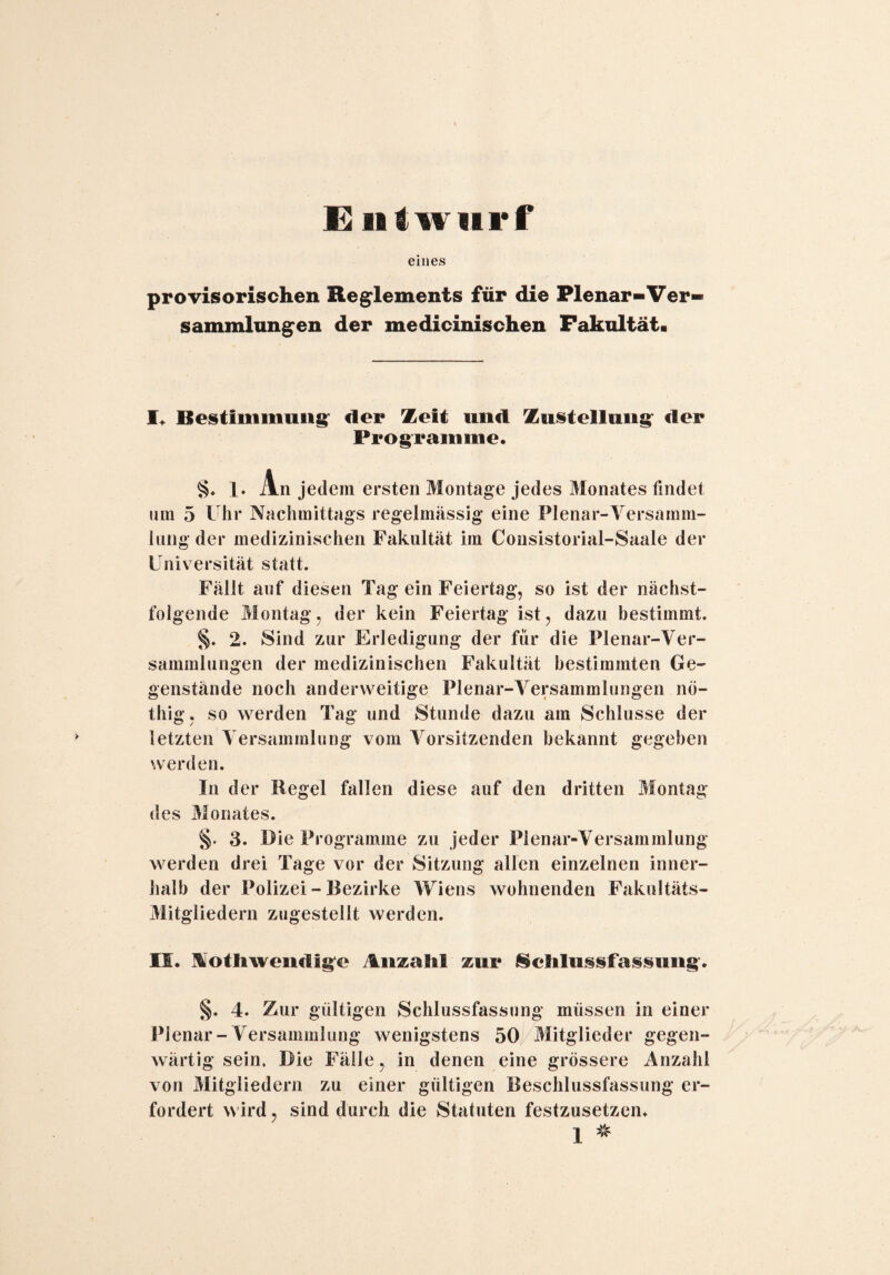 E n I wurf eines provisorischen Reglements für die Plenar-Ver- Sammlungen der medicinischen Fakultät. I. Bestimmung der Zeit und Zustellung der Programme. §. 1. An jedem ersten Montage jedes Monates findet um 5 Uhr Nachmittags regelmässig eine Plenar-Versamm¬ lung der medizinischen Fakultät im Consistorial-Saale der Universität statt. Fällt auf diesen Tag ein Feiertag, so ist der nächst¬ folgende Montag, der kein Feiertag ist, dazu bestimmt. §. 2. Sind zur Erledigung der für die Plenar-Ver- sammlungen der medizinischen Fakultät bestimmten Ge¬ genstände noch anderweitige Plenar-Versammlungen nö- thig, so werden Tag und Stunde dazu am Schlüsse der letzten Versammlung vom Vorsitzenden bekannt gegeben werden. In der Hegel fallen diese auf den dritten Montag des Monates. §. 3. Bie Programme zu jeder Plenar-Versammlung werden drei Tage vor der Sitzung allen einzelnen inner¬ halb der Polizei - Bezirke Wiens wohnenden Fakultäts- Mitgliedern zugestellt werden. IS. lothwendige Anzahl zur Schlussfassung. §. 4. Zur gültigen Schlussfassung müssen in einer Plenar-Versammlung wenigstens 50 Mitglieder gegen¬ wärtig sein. Bie Fälle, in denen eine grössere Anzahl von Mitgliedern zu einer gültigen Beschlussfassung er¬ fordert wird, sind durch die Statuten festzusetzen.