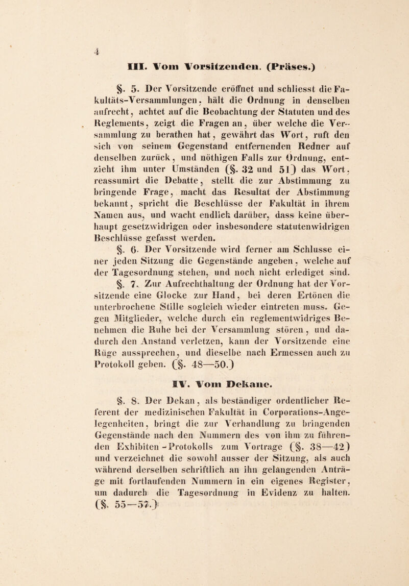 III. Vom Vorsitzenden. (Präses.) §. 5. Der Vorsitzende eröffnet und schliesst die Fa¬ kultäts-Versammlungen. hält die Ordnung in denselben aufrecht, achtet auf die Beobachtung der Statuten und des Reglements, zeigt die Fragen an, über welche die Ver¬ sammlung zu berathen hat, gewährt das Wort, ruft den sich von seinem Gegenstand entfernenden Redner auf denselben zurück, und nöthigen Falls zur Ordnung, ent¬ zieht ihm unter Umständen (§. 32 und 51) das Wort, reassumirt die Debatte, stellt die zur Abstimmung zu bringende Frage, macht das Resultat der Abstimmung bekannt, spricht die Beschlüsse der Fakultät in ihrem Namen aus, und wacht endlich darüber, dass keine über¬ haupt gesetzwidrigen oder insbesondere statutenwidrigen Beschlüsse gefasst werden. §. 6- Der Vorsitzende wird ferner am Schlüsse ei¬ ner jeden Sitzung die Gegenstände angeben, welche auf der Tagesordnung stehen, und noch nicht erlediget sind. §. 7. Zur Aufrechthaltung der Ordnung hat der Vor¬ sitzende eine Glocke zur Hand, bei deren Ertönen die unterbrochene Stille sogleich wieder eintreten muss. Ge¬ gen Mitglieder, welche durch ein reglementwidriges Be¬ nehmen die Ruhe bei der Versammlung stören , und da¬ durch den Anstand verletzen, kann der Vorsitzende eine Rüge aussprechen, und dieselbe nach Ermessen auch zu Protokoll geben. (§. 48—50.) SV. Vom Dekane. 8. 8. D er Dekan, als beständiger ordentlicher Re¬ ferent der medizinischen Fakultät in Corporations-Ange- legenheiten, bringt die zur Verhandlung zu bringenden Gegenstände nach den Nummern des von ihm zu führen¬ den Exhibiten ->Protokolls zum Vortrage (§. 38—42) und verzeichnet die sowohl ausser der Sitzung, als auch während derselben schriftlich an ihn gelangenden Anträ¬ ge mit fortlaufenden Nummern in ein eigenes Register, um dadurch die Tagesordnung in Evidenz zu halten. CS* 55—57.}