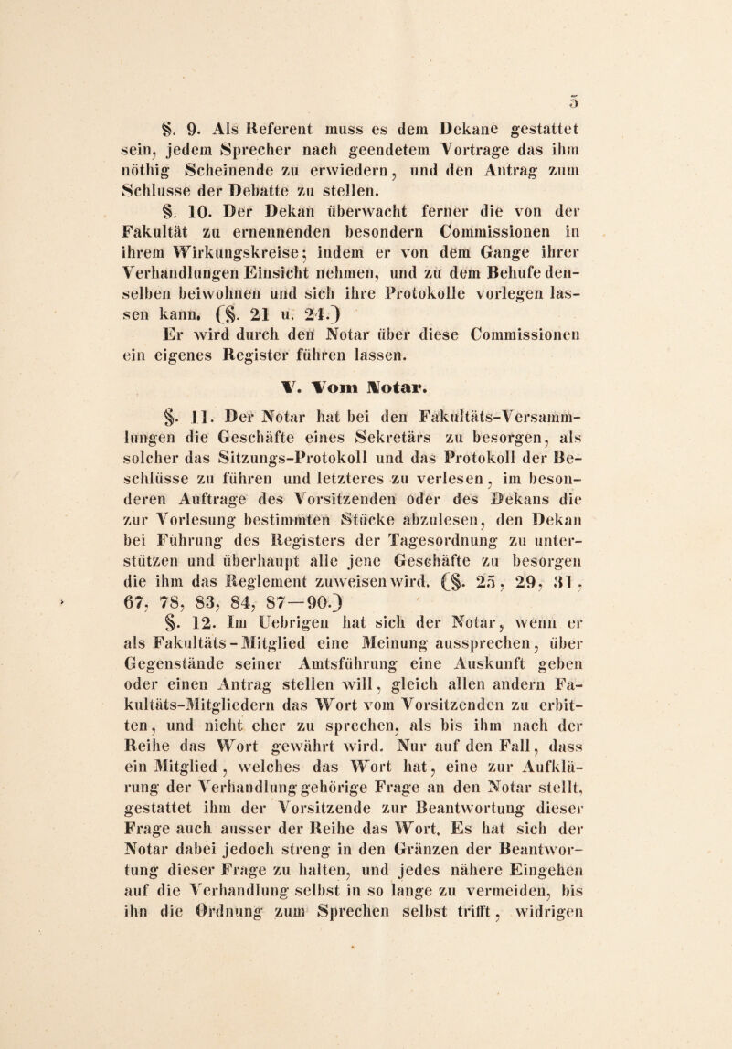 §. 9. Als Referent muss es dem Dekane gestattet sein, jedem Sprecher nach geendetem Vortrage das ihm nöthig Scheinende zu erwiedern, und den Antrag zum Schlüsse der Debatte zu stellen. §, 10- Der Dekan überwacht ferner die von der Fakultät zu ernennenden besondern Commissionen in ihrem Wirkungskreise 5 indem er von dem Gange ihrer Verhandlungen Einsicht nehmen, und zu dem Behufe den¬ selben beiwohnen und sich ihre Protokolle vorlegen las¬ sen kann. (§. 21 u, 21.) Er wird durch den Notar über diese Commissionen ein eigenes Register führen lassen. V. Vom Notar. §. 11. Der Notar hat bei den Fakultäts-Versamm¬ lungen die Geschäfte eines Sekretärs zu besorgen, als solcher das Sitzungs-Protokoll und das Protokoll der Be¬ schlüsse zu führen und letzteres zu verlesen , im beson¬ deren Aufträge des Vorsitzenden oder des Dekans die zur Vorlesung bestimmten Stücke abzulesen, den Dekan bei Führung des Registers der Tagesordnung zu unter¬ stützen und überhaupt alle jene Geschäfte zu besorgen die ihm das Reglement zuweisen wird. (§. 25, 29, 31, 67, 78, 83, 84, 87—90.) §. 12. Im Uebrigen hat sich der Notar, wenn er als Fakultäts - Mitglied eine Meinung aussprechen, über Gegenstände seiner Amtsführung eine Auskunft geben oder einen Antrag stellen will, gleich allen andern Fa¬ kultäts-Mitgliedern das Wort vom Vorsitzenden zu erbit¬ ten, und nicht eher zu sprechen, als bis ihm nach der Reihe das Wort gewährt wird. Nur auf den Fall, dass ein Mitglied , welches das Wort hat, eine zur Aufklä¬ rung der Verhandlung gehörige Frage an den Notar stellt, gestattet ihm der Vorsitzende zur Beantwortung dieser Frage auch ausser der Reihe das Wort» Es hat sich der Notar dabei jedoch streng in den Gränzen der Beantwor¬ tung dieser Frage zu halten, und jedes nähere Eingehen auf die Verhandlung selbst in so lange zu vermeiden, bis ihn die Ordnung zum Sprechen selbst trifft, widrigen