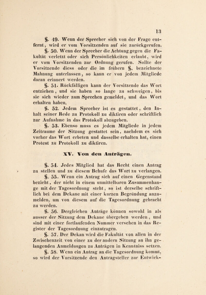 §. 49. Wenn der Sprecher sich von der Frage ent¬ fernt , wird er vom Arorsitzenden auf sie zurückgerufen. 50. Wenn der Sprecher die Achtung gegen die Fa¬ kultät verletzt oder sich Persönlichkeiten erlaubt, wird er vom Vorsitzenden zur Ordnung gerufen. Sollte der Vorsitzende diess oder die im frühem §«. bezeichnete Mahnung unterlassen, so kann er von jedem Mitgliede daran erinnert werden. §. 51» Rückfälligen kann der Vorsitzende das Wort entziehen, und sie haben so lange zu schweigen, bis sie sich wieder zum Sprechen gemeldet, und das Wort erhalten haben. §. 52. Jedem Sprecher ist es gestattet, den In¬ halt seiner Rede zu Protokoll zu diktiren oder schriftlich zur Aufnahme in das Protokoll abzugeben. §♦ 53. Ebenso muss es jedem Mitgliede in jedem Zeiträume der Sitzung gestattet sein, nachdem es sich vorher das Wort erbeten und dasselbe erhalten hat, einen Protest zu Protokoll zu diktiren. XV. Von den Anfragen. §. 54. Jedes Mitglied hat das Recht einen Antrag zu stellen und zu diesem Behufe das Wort zu verlangen. §, 55. Wenn ein Antrag sich auf einen Gegenstand bezieht, der nicht in einem unmittelbaren Zusammenhän¬ ge mit der Tagesordnung steht, so ist derselbe schrift¬ lich bei dem Dekane mit einer kurzen Begründung anzu¬ melden, um von diesem auf die Tagesordnung gebracht zu werden. §. 56. Dergleichen Anträge können sowohl in als ausser der Sitzung dem Dekane übergeben werden , und sind mit einer fortlaufenden Nummer versehen in das Re¬ gister der Tagesordnung einzutragen. §. 57. Der Dekan wird die Fakultät von allen in der Zwischenzeit von einer zu der andern Sitzung an ihn ge¬ langenden Anmeldungen zu Anträgen in Kenntniss setzen. §. 58. Wenn ein Antrag an die Tagesordnung kommt, so wird der Vorsitzende den Antragsteller zur Entwick-