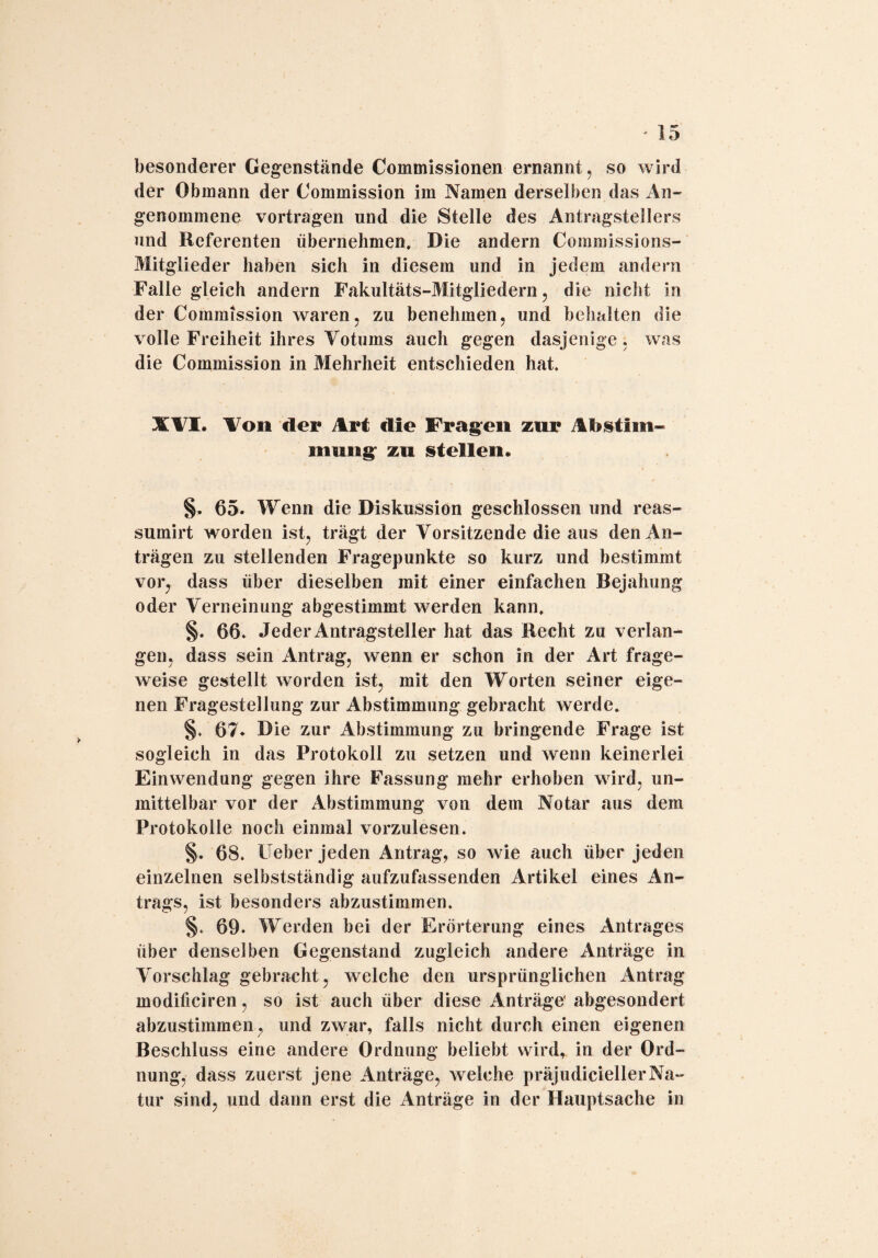 besonderer Gegenstände Commissionen ernannt, so wird der Obmann der Commission im Namen derselben das An¬ genommene vortragen und die Stelle des Antragstellers und Referenten übernehmen. Die andern Commissions- Mitglieder haben sich in diesem und in jedem andern Falle gleich andern Fakultäts-Mitgliedern, die nicht in der Commission waren, zu benehmen, und behalten die volle Freiheit ihres Votums auch gegen dasjenige, was die Commission in Mehrheit entschieden hat. XVI. Von der Art die Fragen zur Abstim¬ mung: zu stellen. §. 65. Wenn die Diskussion geschlossen und reas- sumirt worden ist, trägt der Vorsitzende die aus den An¬ trägen zu stellenden Fragepunkte so kurz und bestimmt vor, dass über dieselben mit einer einfachen Bejahung oder Verneinung abgestimmt werden kann. §. 66. Jeder Antragsteller hat das Recht zu verlan¬ gen, dass sein Antrag, wenn er schon in der Art frage¬ weise gestellt worden ist, mit den Worten seiner eige¬ nen Fragestellung zur Abstimmung gebracht werde. §. 67. Die zur Abstimmung zu bringende Frage ist sogleich in das Protokoll zu setzen und wenn keinerlei Einwendung gegen ihre Fassung mehr erhoben wird, un¬ mittelbar vor der Abstimmung von dem Notar aus dem Protokolle noch einmal vorzulesen. §. 68. Ueber jeden Antrag, so wie auch über jeden einzelnen selbstständig aufzufassenden Artikel eines An¬ trags, ist besonders abzustimmen. §. 69. Werden bei der Erörterung eines Antrages über denselben Gegenstand zugleich andere Anträge in Abschlag gebracht, welche den ursprünglichen Antrag modificiren, so ist auch über diese Anträge* abgesondert abzustimmen, und zwar, falls nicht durch einen eigenen Beschluss eine andere Ordnung beliebt wird, in der Ord¬ nung, dass zuerst jene Anträge, welche präjudiciellerNa¬ tur sind, und dann erst die Anträge in der Hauptsache in