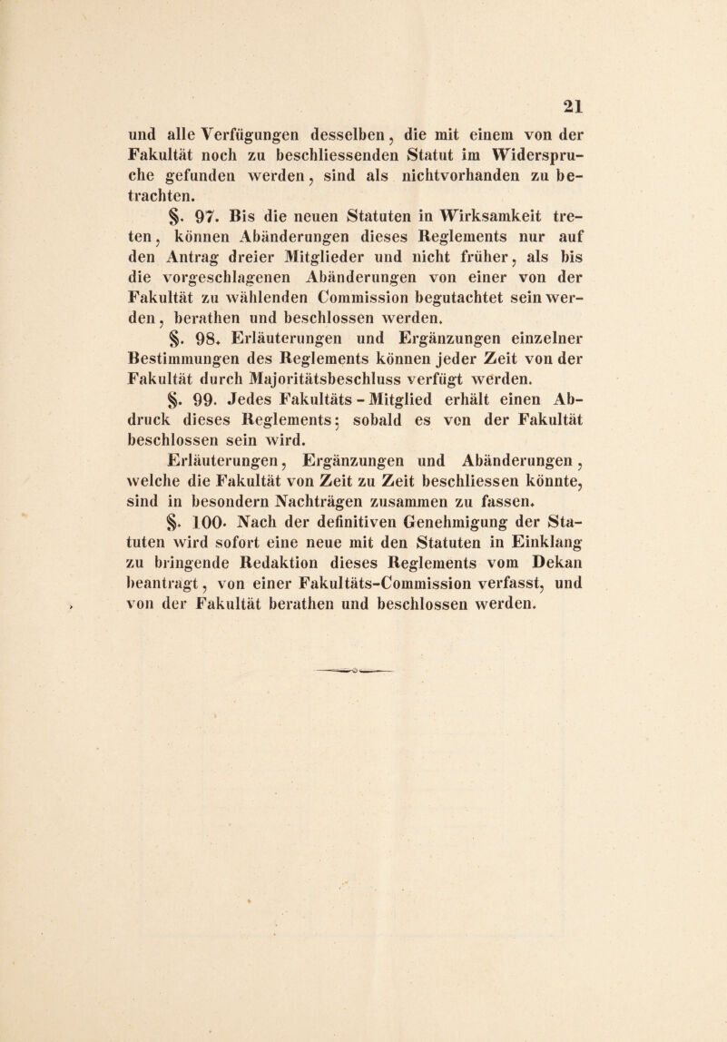 und alle Verfügungen desselben, die mit einem von der Fakultät noch zu beschliessenden Statut im Widerspru¬ che gefunden werden, sind als nichtvorhanden zu be¬ trachten. §. 97. Bis die neuen Statuten in Wirksamkeit tre¬ ten , können Abänderungen dieses Reglements nur auf den Antrag dreier Mitglieder und nicht früher, als bis die vorgeschlagenen Abänderungen von einer von der Fakultät zu wählenden Commission begutachtet sein wer¬ den , berathen und beschlossen werden. §. 98* Erläuterungen und Ergänzungen einzelner Bestimmungen des Reglements können jeder Zeit von der Fakultät durch Majoritätsbeschluss yerfügt werden. §. 99. Jedes Fakultäts - Mitglied erhält einen Ab¬ druck dieses Reglements*, sobald es von der Fakultät beschlossen sein wird. Erläuterungen, Ergänzungen und Abänderungen, welche die Fakultät von Zeit zu Zeit beschliessen könnte, sind in besondern Nachträgen zusammen zu fassen. §. 100* Nach der definitiven Genehmigung der Sta¬ tuten wird sofort eine neue mit den Statuten in Einklang zu bringende Redaktion dieses Reglements vom Dekan beantragt, von einer Fakultäts-Commission verfasst, und von der Fakultät berathen und beschlossen werden.