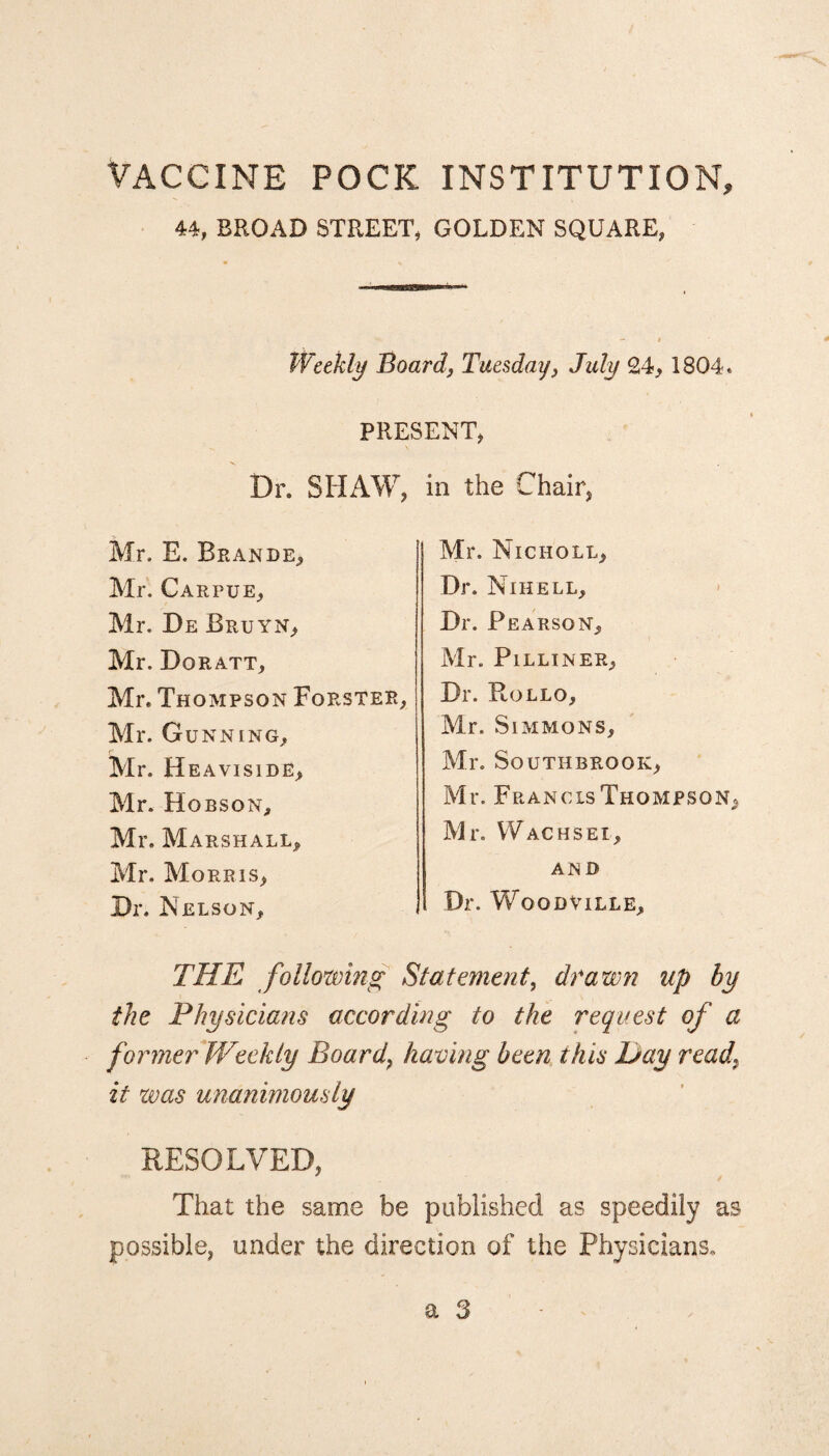 VACCINE POCK INSTITUTION, 44, BROAD STREET, GOLDEN SQUARE, Weekly Board, Tuesday 3 July 24, 1804. PRESENT, Dr. SHAW, in the Chair, Mr. E. Brande, Mr. Carpue, Mr. De Bruyn, Mr. Doratt, Mr. Thompson Forster, Mr. Gunning, Mr. Heaviside, Mr. Hobson, Mr. Marshall, Mr. Morris, Dr. Nelson, THE following Statement, drawn up by the Physicians according to the request of a former JVeekly Board, having been this Day read\ it was unanimously RESOLVED, That the same be published as speedily as possible, under the direction of the Physicians. Mr. JNlCHOLL, Dr. Nihell, Dr. Pearson, Mr. PlLLINER, Dr. Hollo, Mr. Simmons, Mr. SOUTHBRGOK, Mr. Francis Thompson, Mr. Wachsei, AND Dr. Woodville,