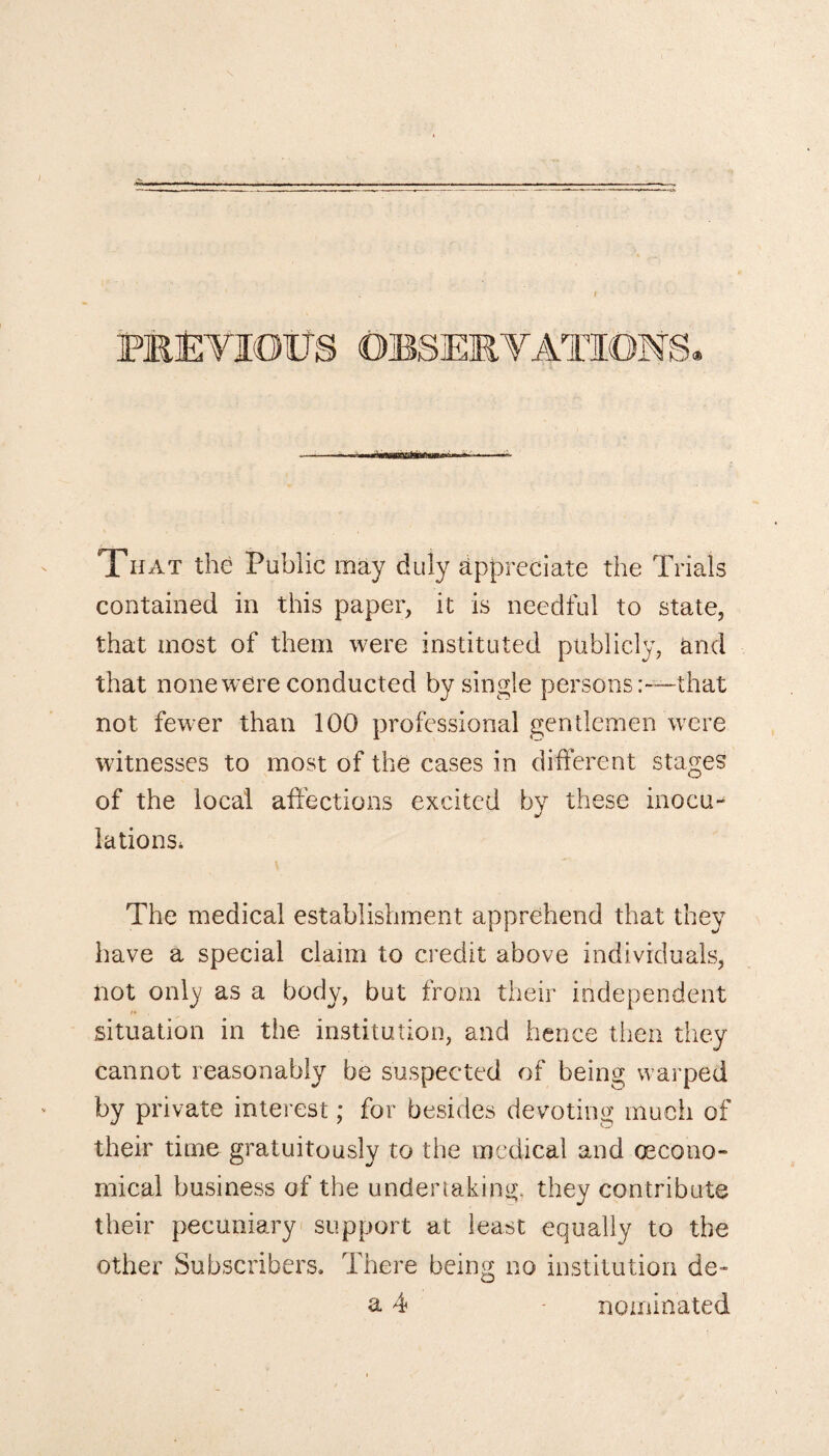 PREVIOUS That the Public may duly appreciate the Trials contained in this paper, it is needful to state, that most of them were instituted publicly, and that none were conducted by single personsthat not fewer than 100 professional gentlemen were witnesses to most of the cases in different stages of the local affections excited by these inocu¬ lations* The medical establishment apprehend that they have a special claim to credit above individuals, not only as a body, but from their independent situation in the institution, and hence then they cannot reasonably be suspected of being warped by private interest; for besides devoting much of their time gratuitously to the medical and (Econo¬ mical business of the undertaking, they contribute their pecuniary support at least equally to the other Subscribers. There being no institution de¬ ft 4 - nominated