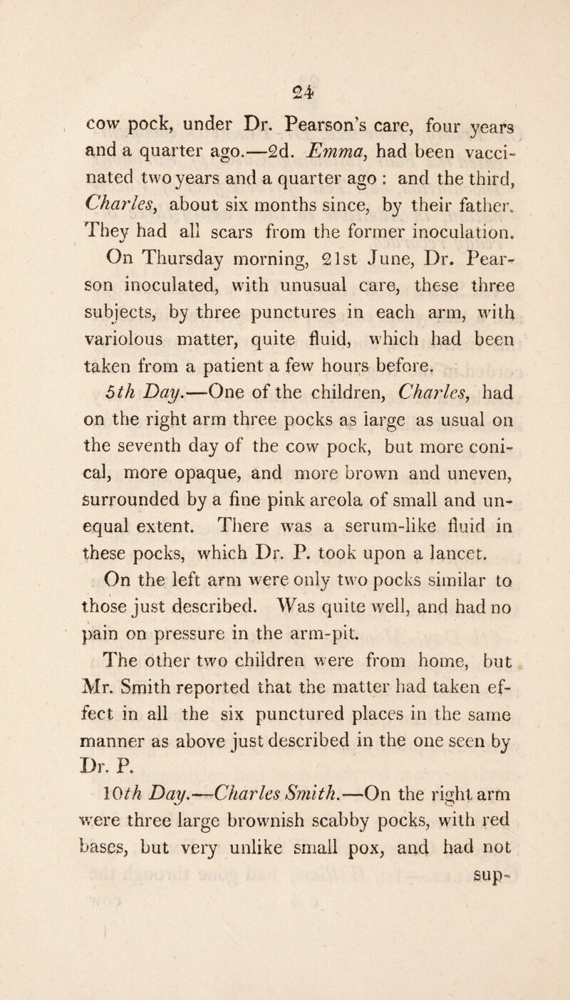 cow pock, under Dr. Pearson’s care, four years and a quarter ago.—2d. Emma, had been vacci¬ nated two years and a quarter ago : and the third, Charles, about six months since, by their father. They had all scars from the former inoculation. On Thursday morning, 21st June, Dr. Pear¬ son inoculated, with unusual care, these three subjects, by three punctures in each arm, with variolous matter, quite fluid, which had been taken from a patient a few hours before. 5 th Day.—One of the children, Charles, had on the right arm three pocks as large as usual on the seventh day of the cow pock, but more coni¬ cal, more opaque, and more brown and uneven, surrounded by a fine pink areola of small and un¬ equal extent. There was a serum-like fluid in these pocks, which Dr. P. took upon a lancet. On the left arm were only two pocks similar to those just described. Was quite well, and had no pain on pressure in the arm-pit. The other two children were from home, but Mr. Smith reported that the matter had taken ef¬ fect in all the six punctured places in the same manner as above just described in the one seen by Dr. R 10th Day.——Charles Smith.-—On the right arm were three large brownish scabby pocks, with red bases, but very unlike small pox, and had not sup-