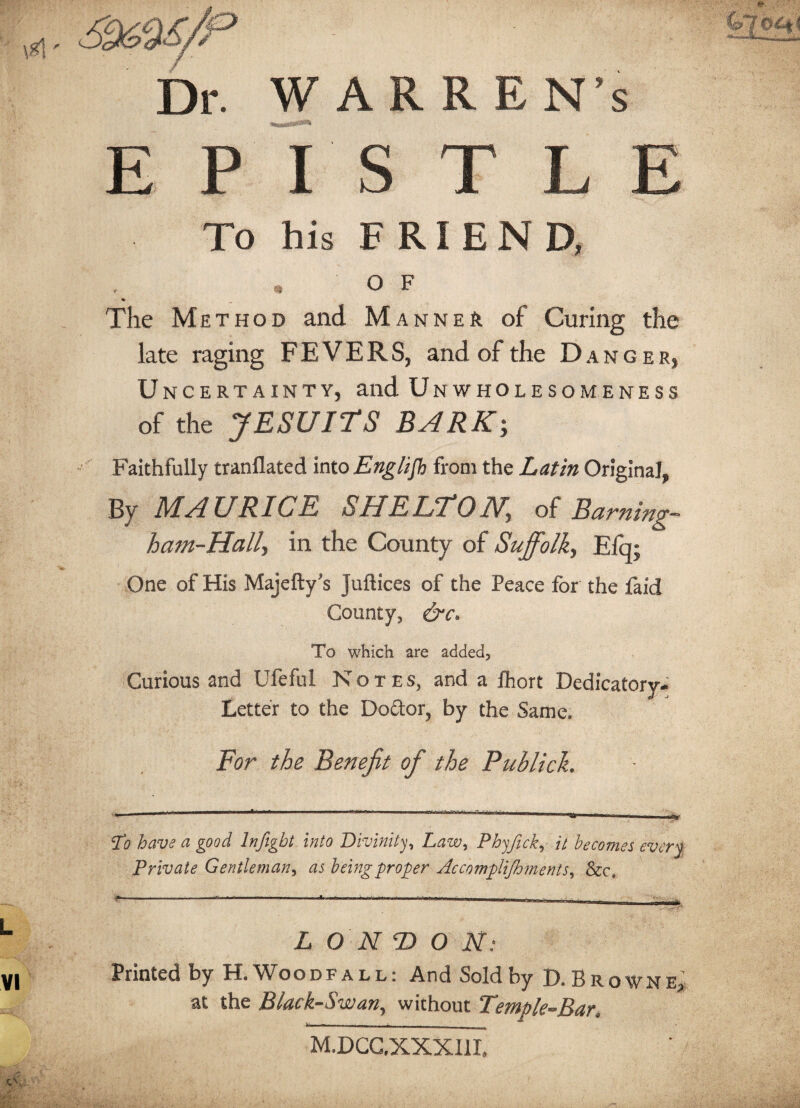 Dr. WARREN’s EPISTLE To his FRIEND, O F % The Method and Manner of Curing the late raging FEVERS, and of the Danger, U ncertainty, and Unwholesomeness of the JESUITS BARK; Faithfully tranflated into Englifh from the Latin Original, By MAURICE SHELTON,\ of Earning- ham-Hally in the County of Suffolk^ Efq; One of His Majefty's Juftices of the Peace for the faid County* &c» To which are added* Curious and Ufeful Notes, and a fhort Dedicatory- Letter to the Do£lor, by the Same. For the Benefit of the Publick. To have a good lnfigbt into Divinity, Law, Phyfick, it becomes every Private Gentleman, as being proper Accomplijhments, &c. L O NE) O N: Printed by H.Woodfall: And Sold by D. Browne, at the Black-Swan, without Temple-Bar, «■» --- . - M.DCC.XXXI1I.