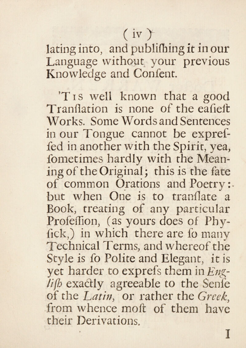 lating into, and publishing it in our Language without your previous Knowledge and Confent. ’Tis well known that a good Tranflation is none of the eafieit Works. Some Words and Sentences in our Tongue cannot be expref- fed in another with the Spirit, yea, fometimes hardly with the Mean¬ ing of the Original; this is the fate of common Orations and Poetry: - but when One is to tranflate a Book, treating of any particular ProfeiTion, (as yours does of Phy- fick,) in which there are fo many Technical Terms, and whereof the Style is fo Polite and Elegant, it is yet harder to exprefs them in Eng¬ lish exadly agreeable to the Senfe of the Latin, or rather the Greek, from whence molt of them have their Derivations. > 1