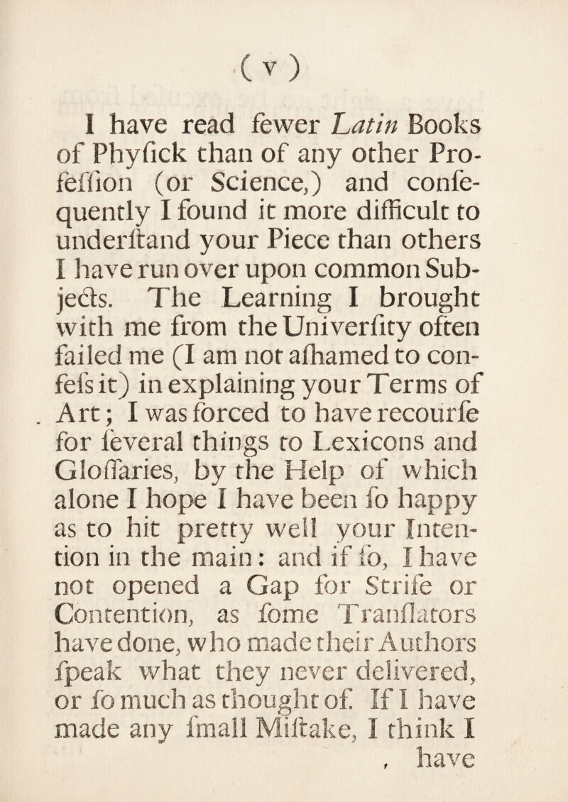 I have read fewer Latin Books of Phyfick chan of any other Pro- feffion (or Science,) and confe- quently I found it more difficult to under ft and your Piece than others I have run over upon common Sub* jeds. The Learning I brought with me from the Univerfity often failed me (I am not afhamed to con- fefs it) in explaining your Terms of Art; I was forced to have recourfe for feveral things to Lexicons and GloiTaries, by the Help of which alone I hope I have been fo happy as to hit pretty well your Inten¬ tion in the main: and if fo, I have not opened a Gap for Strife or Contention, as forne Tranflators have done, who made their Authors fpeak what they never delivered, or fo much as thought of If I have made any fmall Miftake, I think I , have