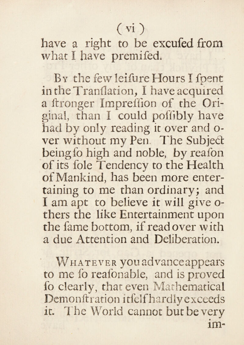 have a right to be excufed from what I have premifed; By the few leifure Hours I foots t JL in the Trandation, I have acquired a ftronger Impreffion of the Ori¬ ginal, than I could poffibly have had by only reading it over and o- ver without my Pen. The Subject beingfo high and noble, by reafon of its foie Tendency to the Health of Mankind, has been more enter¬ taining to me than ordinary; and I am apt to believe it will give o- thers the like Entertainment upon the fame bottom, if read over with a due Attention and Deliberation. Whatever you advance appears to me fo real bn able, and is proved fo clearly, that even Mathematical Demonfti ation i tfeif hardly exceeds it. The World cannot but be very im-