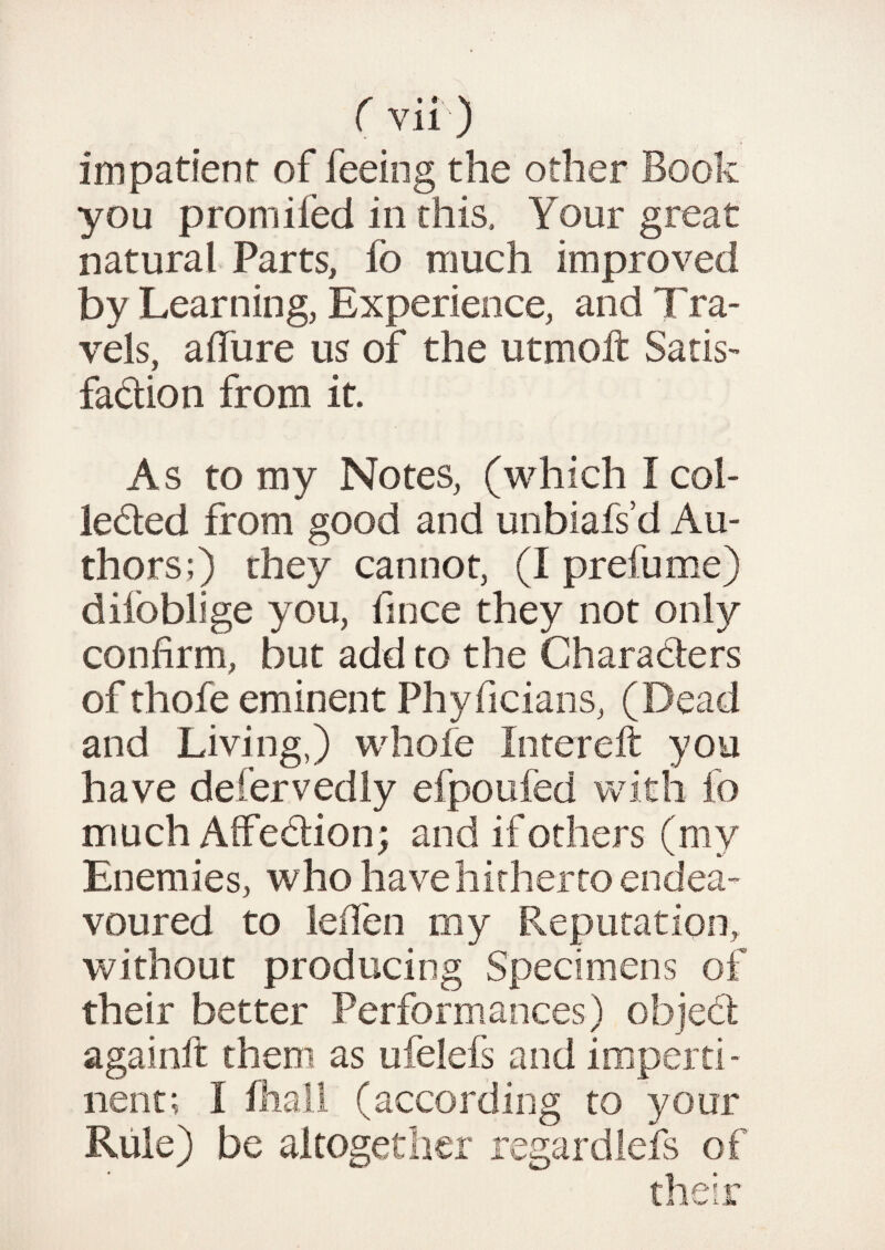 impatient of feeing the other Book you promifed in this. Your great natural Parts, io much improved by Learning, Experience, and Tra¬ vels, a dure us of the utmoft Satis¬ faction from it. As to my Notes, (which I col¬ lected from good and unbiafs’d Au¬ thors;) they cannot, (I prefume) diioblige you, fince they not only confirm, but add to the Charaders of thofe eminent Phyficians, (Dead and Living,) whole Inrereft you have defervedly efpoufed with fo much Affection; and if others (my Enemies, who have hitherto endea¬ voured to leffen my Reputation, without producing Specimens of their better Performances) object againft them as ufelefs and imperti¬ nent; I fhall (according to your Rule) be altogether regard lefs of their