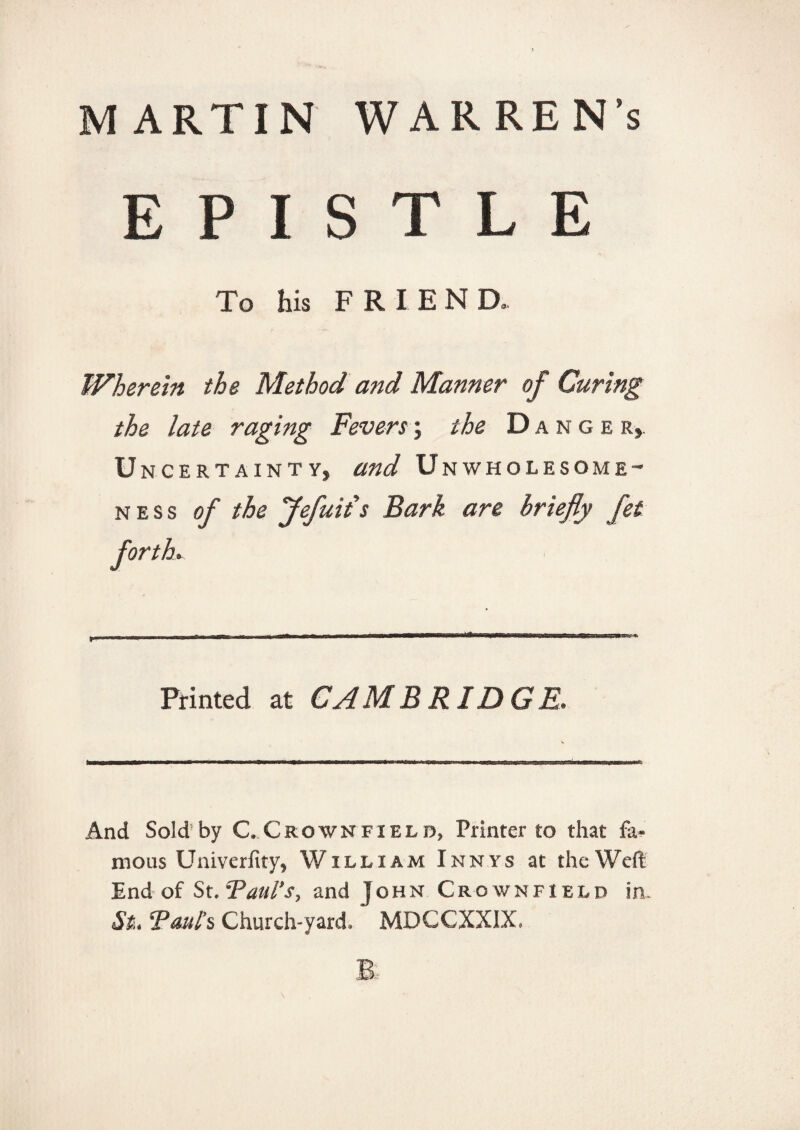 MARTIN WARREN’s EPISTLE To his FRIEN D. Wherein the Method and Manner of Curing the late raging Fevers; the Danger, U NCERTAiNTY, and Unwholesome- ness of the Jefuiis Bark are briefly fet forth. Printed at CAMBRIDGE. And Sold by C.Crownfielb, Printer to that fa¬ mous Univerfity, William Innys at the Weft End of St. Foul’s, and John Crown field in. St. Fouls Church-yard. MDCCXXIX.