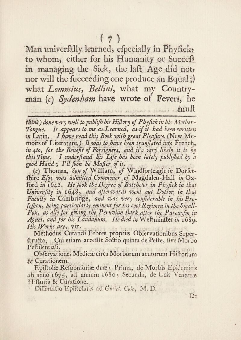 Man univerfally learned, efpecially in Phyflclo to whom, either for his Humanity or Succef5 in managing the Sick, the laft Age did not> nor will the lucceeding one produce an Equal;) what Lommius, Bellini, what my Country¬ man (c) Sydenham have wrote of Fevers, he mull think) done very well topublifh his Hifiory of Phyfick in his Mother- ITongue« It appears to me as Learned, as if it had been written in Latin* I have read this Book with great Pleafure. (New Me¬ moirs of Literature^ It was to have been tranjlated into French, in 4-tOj for the Benefit of Foreigners? and ids very likely it is by this Time. I underftand his Life has been lately publifhed by a good Hand % Pll foon be Mafter of it. (c) Thomas, Son of William, of Windforteagle in Dorfet- fhire Efqy was admitted Commoner of Magdalen-Hall in Ox¬ ford in 1642. He took the Degree of Batchelor in Phyfick in that Univerfity in 1648, and afterwards went out Doffor in that Faculty in Cambridge, and was very confiderable in his Pro- fieffion* being particularly eminent for his cool Regimen in the Small- Pqx> as alfo for giving the Peruvian Bark after the Paroxyfm in Agues, and for his Laudanum« He died in Weftminfter in 1689. His Works arey viz. Methodus Curandi Febres propriis Obfervationibus Super- ftru&a. Cui etiam accellit Sebtio quinta de Pefte, five Morbo Peftilentiali. Obfervationes Medicae circa Morborum acutorum Hifloriam Be Curationem. Epiftolae Refponforise duse; Prima, de Morbis Epiclemiqs .ab anno 1675, ad annum 1680; Secunda, de Luis Veneres Hiftoria & Curatione. Differ tatio EpTftolaris ad Guliei. Cole, M. I). De