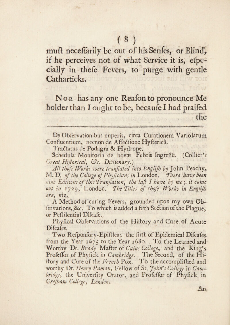 mu ft necefiarily be out of his Senfes, or Blind-, if he perceives not of what Service it is, elpe- cially in thefe Fevers, to purge with gentle Catharticks. N o r has any one Reafon to pronounce Me bolder than I ought to be, becaufe I had praifed the De Obfervationibus nuperis, circa Curationem Variolarum Confluentium, necnon de Affedione Hylterica. Tradatus de Podagra Sc Hydrope. Schedula Monitoria de novae Febris Ingreflu. (Collier’i (heat HiftoricaU Dictionary.) All thofe Works were tranjlated into Englijh by John Peachy, M. IX of the College of Pbyjicians in London* There have been nine Editions ofthis Tranflat ion, the lafl I have by me; it cams out in 5 729, London* The Titles of thofe Works in Englijh are, viz, A Method of curing Fevers, grounded upon my own Gb~ fervations,,&c. To which isadded a fifth Sedion of the Plague, or Peflilential Difeafe. Phyfica! Obfervations of the Hillary and Cure of Acute Difeafes. Two Refponfory-Epiilles •, the firfl of Epidemical Difeafes from the Year 1675 to the Year 1680. To the Learned and Worthy Dr. Brady Mailer of Cains College, and the King’s Frofdlbr of Phyfick. in Cambridge, The Second, of the Hi- flory and Cure of the French Pox. To the accomplifhed and worthy Dr. Henry Paman, Fellow of Sr. John’s College in Cam¬ bridge^ the Univerfity Orator, and Profedbr of Phyfick. in Crejham College, London, An.