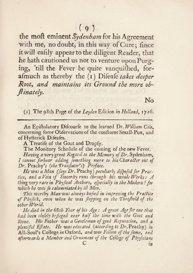 the moft eminent Sydenham for his Agreement with me, no doubt, in this way of Cure; Since it will ealily appear to the diligent Reader, that he hath cautioned us not to venture upon Purg¬ ing, ’till the Fever be quite vanquished, for- afmuch as thereby the (i) Difeale takes deeper Rooty and maintains its Ground the more oh~ fiinately. No (i) The 98th Page of the Leyden Edition in Holland, 1726. An Epiftolatory Difcourfe to the learned Dr, William Cole* concerning fome Observations of the confluent Small-Pox, and of Hyfterick Difeafes. A Treatife of the Gout and Dropfy. The Monitory Schedule of the coming of the new Fever. Having a very great Regard to the Memory of Dr. Sydenham, I cannot forbear adding fomething more to his Character out of Dr. Peachy’* {the Tranflator9s) Preface. He was a Man (fays Dr. Peachy) 'peculiarly difpofed for Prac¬ tice, and a Vein of Sincerity runs through his whole Works: A thing very rare in Phyfical Authors, efpecially in the Modern / for which he was fo calumniated by ill Men. This worthy Man was always bufied in improving the Practice ef Phyfick, even when he was flopping on the Threfhold of the other Wor Id. He died in the 6$tb Tear of his Age : A great Age for one that had been clofely b^feged near half the time with the Gout and Stone. His Father was a Gentleman of good Reputation, and a plentiful Eft ate. He was educated (according to Dr.Peachy) in All-Soul’s College in Oxford, and was Fellow of the fame, and afterwards a Member and Ornament of the College of Phyfcians