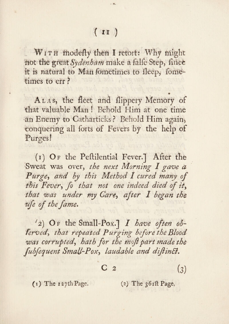 tiot the great Sydenham make a falfe Step, iirice it is natural to Man fometimes to deep, fome^ times to err ? Alas, the fleet and dippefy Memory of that valuable Man ! Behold Him at one time an Enemy to Catharticks ? Behold Him again*, conquering all forts of Fevers by the help of Purges! (i) Of the Peftilential Fever.] After the Sweat was over, the next Morning I gave a Purge> and by this Method I cured many of this Fever, fo that not one indeed died of it, that was under my Care, after I began the life of the fame. 12) O f the Small-Pox.] I have often ob~ fervedy that repeated Purging before the Blood was corrupted, hath for the tnojlpart made the fubfequent Smal/^Pox, laudable and diflinB. c 2 (3)