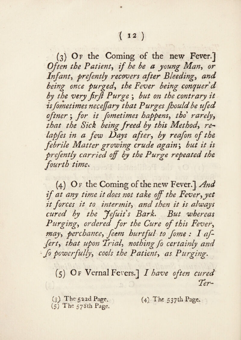 ( 12 ) (3) Of the Coming of the new Fever.] Oft en the Patient, if he be a young Man, or Infant, prefently recovers after Bleeding, and being once purged, the Fever being conquer d by the very firjl Purge ; but on the contrary it is fometimes necejfary that Purges fhould be ufed oftner ; for it fometimes happens, tbd rarely, that the Sick being freed by this Method, re- lapfes in a few Days after, by reafon of the febrile Matter growing crude again; but it is prefently carried off by the Purge repeated the fourth time* (4) Of the Coming of the new Fever.] And if at any time it does not take off the Fever,yet it forces it to intermit, and then it is always cured by the Jefuits Bark. But whereas Purging-, ordered for the Cure of this Fever, may, perchance, feem hurtful to fome : I af- fert, that upon Trial, nothing fo certainly and ' fo powerfully, cools the Patient, as Purging. (5) Of Vernal Ferers.] I have often cured Ter- (5) The 578th Page.