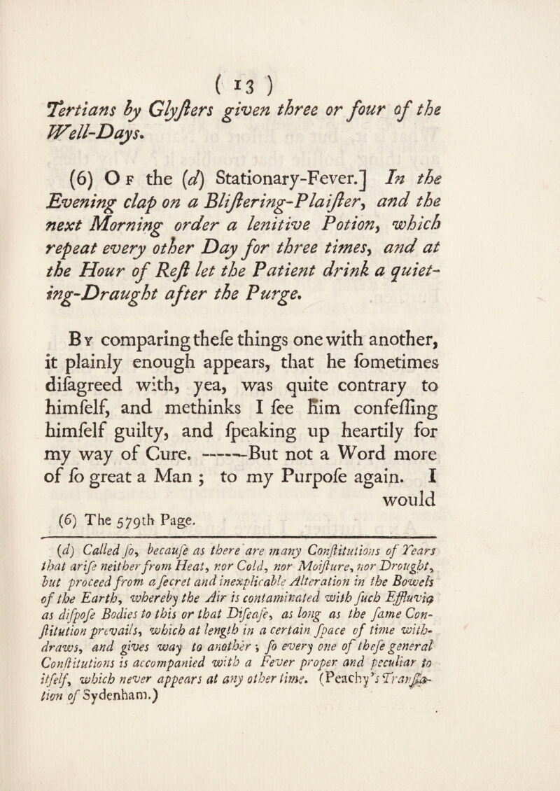 !Tertians by Glyfters given three or four of the Well-Days. (6) Of the (d) Stationary-Fever.] In the Evening clap on a Blijlering-Plaijler, and the next Morning order a lenitive Potion, which repeat every other Day for three times, and at the Hour of Reft let the Patient drink a quiet- ing-Draught after the Purge. By comparing thefe things one with another, it plainly enough appears, that he fometimes disagreed with, yea, was quite contrary to himfelf, and methinks I fee Kim confeffing himfelf guilty, and fpeaking up heartily for my way of Cure. ——But not a Word more of fo great a Man ; to my Purpofe again. I would (6) The 579th Page. (d) Called Jo, becauje as there are many Conftitutions of Tears that arife neither from Heat, nor Cold, nor Moijture, nor Droughty hut proceed from a fecret and inexplicable Alteration in the Bowels of the Earthy whereby the Air is contaminated with fuch Effluvicp as difpofe Bodies to this or that Difeafe^ as long as the fame Con- Jlitution prevailj, which at length in a certain fpace of time with¬ draw Sy and gives way to another *, fo every one of thefe general Conftitutions is accompanied with a Fever proper and peculiar to itfelfy which never appears at any other time* (Peachy’j Tranjl&~ lion of Sydenham.)