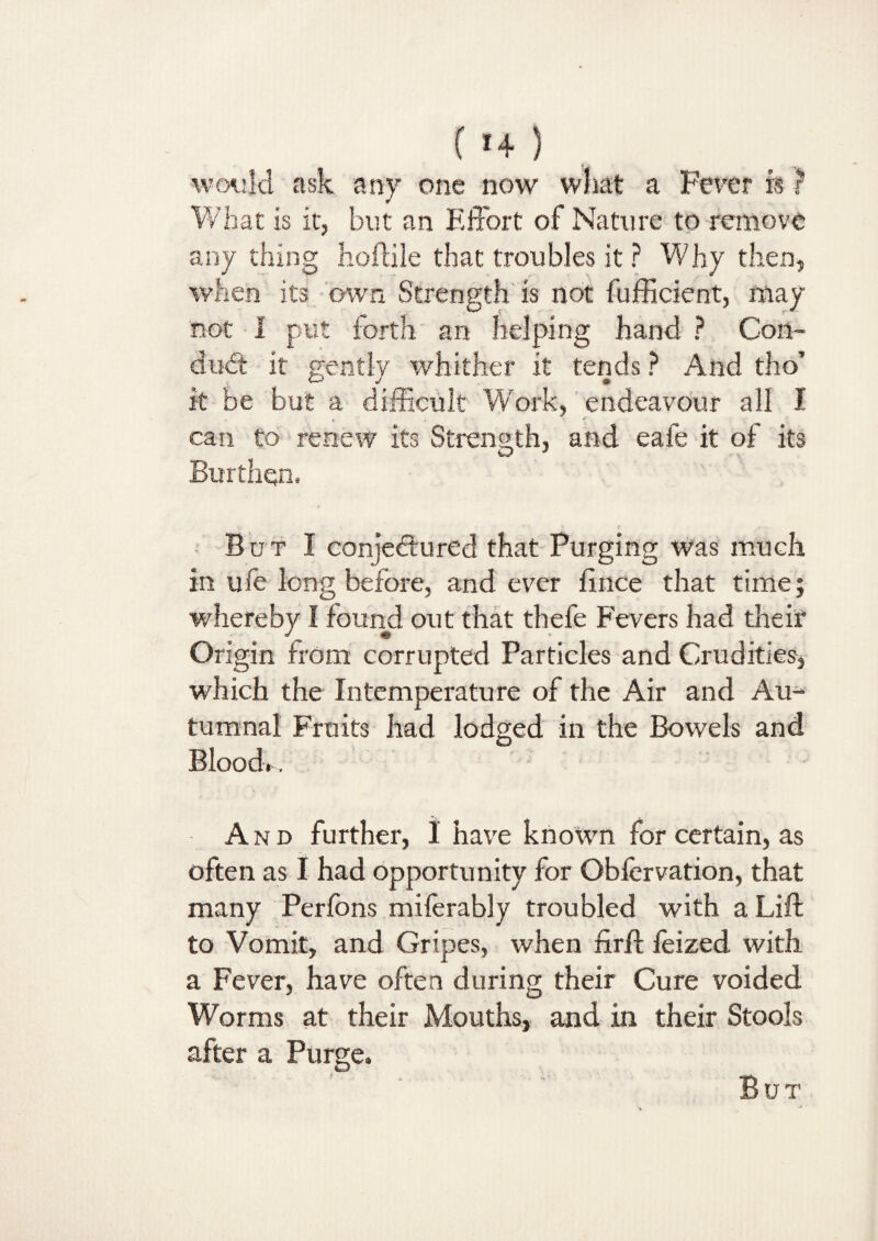 ( *4 ) would ask any one now what a Fever is ? What is it, but an Effort of Nature to remove any thing hoftile that troubles it ? Why then, when its own Strength is not fufficient, may not I put forth an helping hand ? Con¬ duct it gently whither it tends ? And tho’ it be but a difficult Work, endeavour all I can to renew its Strength, and eafe it of its Burthen, But I conjectured that Purging was much in ufe long before, and ever fince that time; whereby I found out that thefe Fevers had their Origin from corrupted Particles and Crudities, which the Intemperature of the Air and Au¬ tumnal Fruits had lodged in the Bowels and Blood.. A n d further, I have known for certain, as often as I had opportunity for Obfervation, that many Perfons miferably troubled with a Lift to Vomit, and Gripes, when firft feized with a Fever, have often during their Cure voided Worms at their Mouths, and in their Stools after a Purge. But